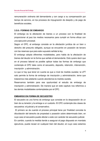 Derecho Procesal del Trabajo
---------------------------------------------------------------------------------------------------------------------------------------------
remuneración ordinaria del demandante y con cargo a su compensación por
tiempo de servicio, en los procesos de impugnación de despido y de pago de
beneficios sociales.
3.5.6.- FORMAS DE EMBARGO
El embargo es la afectación de bienes a un proceso con la finalidad de
proporcionar al juez los medios necesarios para cumplir en forma eficaz con
una ejecución procesal.
Según el CPC, el embargo consiste en la afectación jurídica de un bien o
derecho del presunto obligado, aunque se encuentre en posesión de tercero
con las reservas que para este supuesto señala la ley.
El embargo adopta diferentes modalidades, pero habla de la afectación de
bienes del deudor en la forma que señale el demandante. Esto quiere decir que
en el proceso laboral es posible aplicar todas las formas de embargo que
contempla el CPC tales como el secuestro, deposito, retención, intervención,
inscripción y administración.
Lo que si hay que tener en cuanta es que a nivel de medida cautelar, la LPT
solo permite la forma de embargo de inscripción y administración, tema que
trataremos más adelante cuando abordemos la medida cautela.
Reservamos también para esa oportunidad el estudio de embargo de
inscripción y administración. De manera que en este capitulo nos referimos a
las demás modalidades contempladas por el CPC.
EMBARGO EN FORMA DE SECUESTRO
El secuestro es una forma de embargo que consiste en la desposesión de un
bien de su tenedor y la entrega a un custodio. El CPC contempla dos clases de
secuestros: el judicial y el conservativo.
El primero se da cuando el proceso principal tiene por finalidad concreta la
dilucidación del derecho de propiedad o posesión sobre determinado bien, en
cuyo caso el secuestro puede afectar a este con carácter de secuestro judicial.
En cambio, cuando la medida tiende a asegurar el pago dispuesto en mandato
ejecutivos, puede recaer en cualquier bien del deudor, en cuyo caso estamos
4
 