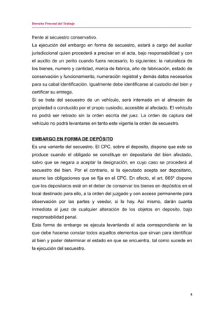 Derecho Procesal del Trabajo
---------------------------------------------------------------------------------------------------------------------------------------------
frente al secuestro conservativo.
La ejecución del embargo en forma de secuestro, estará a cargo del auxiliar
jurisdiccional quien procederá a precisar en el acta, bajo responsabilidad y con
el auxilio de un perito cuando fuera necesario, lo siguientes: la naturaleza de
los bienes, numero y cantidad, marca de fabrica, año de fabricación, estado de
conservación y funcionamiento, numeración registral y demás datos necesarios
para su cabal identificación. Igualmente debe identificarse al custodio del bien y
certificar su entrega.
Si se trata del secuestro de un vehículo, será internado en el almacén de
propiedad o conducido por el propio custodio, accesible al afectado. El vehículo
no podrá ser retirado sin la orden escrita del juez. La orden de captura del
vehículo no podrá levantarse en tanto este vigente la orden de secuestro.
EMBARGO EN FORMA DE DEPÓSITO
Es una variante del secuestro. El CPC, sobre el deposito, dispone que este se
produce cuando el obligado se constituye en depositario del bien afectado,
salvo que se negara a aceptar la designación, en cuyo caso se procederá al
secuestro del bien. Por el contrario, si la ejecutado acepta ser depositario,
asume las obligaciones que se fija en el CPC. En efecto, el art. 665º dispone
que los depositaros esté en el deber de conservar los bienes en depósitos en el
local destinado para ello, a la orden del juzgado y con acceso permanente para
observación por las partes y veedor, si lo hay. Así mismo, darán cuanta
inmediata al juez de cualquier alteración de los objetos en deposito, bajo
responsabilidad penal.
Esta forma de embargo se ejecuta levantando el acta correspondiente en la
que debe hacerse constar todos aquellos elementos que sirvan para identificar
al bien y poder determinar el estado en que se encuentra, tal como sucede en
la ejecución del secuestro.
5
 