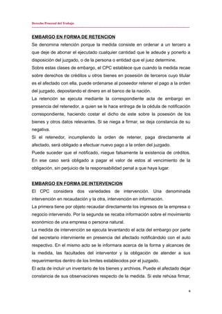 Derecho Procesal del Trabajo
---------------------------------------------------------------------------------------------------------------------------------------------
EMBARGO EN FORMA DE RETENCION
Se denomina retención porque la medida consiste en ordenar a un tercero a
que deje de abonar el ejecutado cualquier cantidad que le adeude y ponerlo a
disposición del juzgado, o de la persona o entidad que el juez determine.
Sobre estas clases de embargo, el CPC establece que cuando la medida recae
sobre derechos de créditos u otros bienes en posesión de terceros cuyo titular
es el afectado con ella, puede ordenarse al poseedor retener el pago a la orden
del juzgado, depositando el dinero en el banco de la nación.
La retención se ejecuta mediante la correspondiente acta de embargo en
presencia del retenedor, a quien se le hace entrega de la cédula de notificación
correspondiente, haciendo costar el dicho de este sobre la posesión de los
bienes y otros datos relevantes. Si se niega a firmar, se deja constancia de su
negativa.
Si el retenedor, incumpliendo la orden de retener, paga directamente al
afectado, será obligado a efectuar nuevo pago a la orden del juzgado.
Puede suceder que el notificado, niegue falsamente la existencia de créditos.
En ese caso será obligado a pagar el valor de estos al vencimiento de la
obligación, sin perjuicio de la responsabilidad penal a que haya lugar.
EMBARGO EN FORMA DE INTERVENCION
El CPC considera dos variedades de intervención. Una denominada
intervención en recaudación y la otra, intervención en información.
La primera tiene por objeto recaudar directamente los ingresos de la empresa o
negocio intervenido. Por la segunda se recaba información sobre el movimiento
económico de una empresa o persona natural.
La medida de intervención se ejecuta levantando el acta del embargo por parte
del secretario interviniente en presencia del afectado notificándolo con el auto
respectivo. En el mismo acto se le informara acerca de la forma y alcances de
la medida, las facultades del interventor y la obligación de atender a sus
requerimientos dentro de los limites establecidos por el juzgado.
El acta de incluir un inventario de los bienes y archivos. Puede el afectado dejar
constancia de sus observaciones respecto de la medida. Si este rehúsa firmar,
6
 