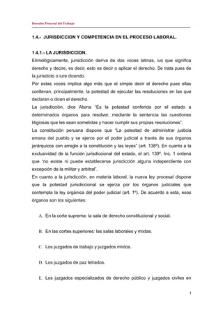 Derecho Procesal del Trabajo
---------------------------------------------------------------------------------------------------------------------------------------------
1.4.- JURISDICCION Y COMPETENCIA EN EL PROCESO LABORAL.
1.4.1.- LA JURISDICCION.
Etimológicamente, jurisdicción deriva de dos voces latinas, ius que significa
derecho y decire, es decir, esto es decir o aplicar el derecho. Se trata pues de
la jurisdicto o iure dicendo.
Por estas voces implica algo más que el simple decir el derecho pues ellas
conllevan, principalmente, la potestad de ejecutar las resoluciones en las que
declaran o dicen el derecho.
La jurisdicción, dice Alsina “Es la potestad conferida por el estado a
determinados órganos para resolver, mediante la sentencia las cuestiones
litigiosas que les sean sometidas y hacer cumplir sus propias resoluciones”.
La constitución peruana dispone que “La potestad de administrar justicia
emana del pueblo y se ejerce por el poder judicial a través de sus órganos
jerárquicos con arreglo a la constitución y las leyes” (art. 138º). En cuanto a la
exclusividad de la función jurisdiccional del estado, el art. 139º. Inc. 1 ordena
que “no existe ni puede establecerse jurisdicción alguna independiente con
excepción de la militar y arbitral”.
En cuanto a la jurisdicción, en materia laboral, la nueva ley procesal dispone
que la potestad jurisdiccional se ejerza por los órganos judiciales que
contempla la ley orgánica del poder judicial (art. 1º). De acuerdo a esta, esos
órganos son los siguientes:
A. En la corte suprema: la sala de derecho constitucional y social.
B. En las cortes superiores: las salas laborales y mixtas.
C. Los juzgados de trabajo y juzgados mixtos.
D. Los juzgados de paz letrados.
E. Los juzgados especializados de derecho público y juzgados civiles en
1
 