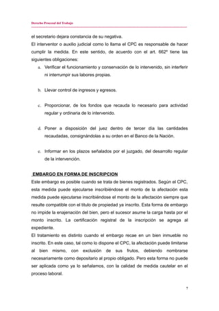 Derecho Procesal del Trabajo
---------------------------------------------------------------------------------------------------------------------------------------------
el secretario dejara constancia de su negativa.
El interventor o auxilio judicial como lo llama el CPC es responsable de hacer
cumplir la medida. En este sentido, de acuerdo con el art. 662º tiene las
siguientes obligaciones:
a. Verificar el funcionamiento y conservación de lo intervenido, sin interferir
ni interrumpir sus labores propias.
b. Llevar control de ingresos y egresos.
c. Proporcionar, de los fondos que recauda lo necesario para actividad
regular y ordinaria de lo intervenido.
d. Poner a disposición del juez dentro de tercer día las cantidades
recaudadas, consignándolas a su orden en el Banco de la Nación.
e. Informar en los plazos señalados por el juzgado, del desarrollo regular
de la intervención.
EMBARGO EN FORMA DE INSCRIPCION
Este embargo es posible cuando se trata de bienes registrados. Según el CPC,
esta medida puede ejecutarse inscribiéndose el monto de la afectación esta
medida puede ejecutarse inscribiéndose el monto de la afectación siempre que
resulte compatible con el titulo de propiedad ya inscrito. Esta forma de embargo
no impide la enajenación del bien, pero el sucesor asume la carga hasta por el
monto inscrito. La certificación registral de la inscripción se agrega al
expediente.
El tratamiento es distinto cuando el embargo recae en un bien inmueble no
inscrito. En este caso, tal como lo dispone el CPC, la afectación puede limitarse
al bien mismo, con exclusión de sus frutos, debiendo nombrarse
necesariamente como depositario al propio obligado. Pero esta forma no puede
ser aplicada como ya lo señalamos, con la calidad de medida cautelar en el
proceso laboral.
7
 
