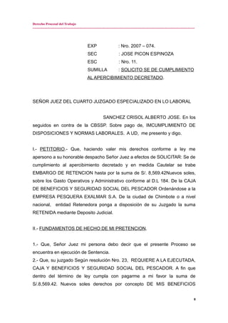 Derecho Procesal del Trabajo
---------------------------------------------------------------------------------------------------------------------------------------------
EXP : Nro. 2007 – 074.
SEC : JOSE PICON ESPINOZA
ESC : Nro. 11.
SUMILLA : SOLICITO SE DE CUMPLIMIENTO
AL APERCIBIMIENTO DECRETADO.
SEÑOR JUEZ DEL CUARTO JUZGADO ESPECIALIZADO EN LO LABORAL
SANCHEZ CRISOL ALBERTO JOSE. En los
seguidos en contra de la CBSSP. Sobre pago de, IMCUMPLIMIENTO DE
DISPOSICIONES Y NORMAS LABORALES. A UD, me presento y digo.
I.- PETITORIO.- Que, haciendo valer mis derechos conforme a ley me
apersono a su honorable despacho Señor Juez a efectos de SOLICITAR: Se de
cumplimiento al apercibimiento decretado y en medida Cautelar se trabe
EMBARGO DE RETENCION hasta por la suma de S/. 8,569.42Nuevos soles,
sobre los Gasto Operativos y Administrativo conforme al D.L 184. De la CAJA
DE BENEFICIOS Y SEGURIDAD SOCIAL DEL PESCADOR Ordenándose a la
EMPRESA PESQUERA EXALMAR S.A. De la ciudad de Chimbote o a nivel
nacional, entidad Retenedora ponga a disposición de su Juzgado la suma
RETENIDA mediante Deposito Judicial.
II.- FUNDAMENTOS DE HECHO DE MI PRETENCION.
1.- Que, Señor Juez mi persona debo decir que el presente Proceso se
encuentra en ejecución de Sentencia.
2.- Que, su juzgado Según resolución Nro. 23, REQUIERE A LA EJECUTADA,
CAJA Y BENEFICIOS Y SEGURIDAD SOCIAL DEL PESCADOR. A fin que
dentro del término de ley cumpla con pagarme a mi favor la suma de
S/.8,569.42. Nuevos soles derechos por concepto DE MIS BENEFICIOS
8
 