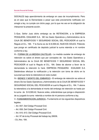 Derecho Procesal del Trabajo
---------------------------------------------------------------------------------------------------------------------------------------------
SOCIALES bajo apercibimiento de embargo en caso de incumplimiento. Pero
es el caso que la Demandada a pesar que esta previamente notificada con
arreglo a ley, no cumple con dicho pago, por lo que me veo en la obligación de
interponer la presente acción.
3.-Que, Señor Juez dicho embargo es de RETENCION, a la EMPRESA
PESQUERA. EXALMAR S.A. DE los Gasto Operativos y Administrativo de la
CAJA DE BENEFICIOS Y SEGURIDAD SOCIAL DEL PESCADOR el cual lo
Regula el D.L. 184. Y la Suma es de S/.8,569.42, NUEVOS SOLES. Pidiendo
que ponga en certificado de depósito judicial la suma retenida a mi nombre
conforme a ley.
III.- FORMA DE LA MEDIDA CAUTELAR.- La medida cautelar de embargo de
retención es sobre el dinero que por conceptos de los Gasto Operativos y
Administrativo de la CAJA DE BENEFICIOS Y SEGURIDAD SOCIAL DEL
PESCADOR el cual lo Regula el D.L. 184. Debe de abonar a favor de la
demandada la retención lo hará. EMPRESA PESQUERA EXALMAR S.A
Debiéndose efectuar la notificación y la retención con toma de dicho en la
sucursal que tiene la retenedora en esta ciudad.
IV.- BIENES Y MONTO DEL EMBARGO.- El embargo de retención es sobre el
dinero De los Gasto Operativos y Administrativo de la CAJA DE BENEFICIOS Y
SEGURIDAD SOCIAL DEL PESCADOR el cual lo Regula el D.L. 184. Y abona
la retenedora a la demandada el monto del embargo de retención es hasta por
la suma de S/.8,569.42. Nuevos soles, ordenándose que ponga a disposición
de su juzgado la suma retenida a nombre de mi persona conforme a ley.
V.- FUNDAMENTACION JURIDICA.- Fundamento en los siguientes dispositivos
legales.
- Art. 657, Del Código Procesal Civil.
- Art. 658, Del Código Procesal Civil.
- Art. 610. 613. Del Código Procesal Civil.
- Art. 97 de la ley Procesal del trabajo ley 26636.
- D.L Nro. 184.
9
 