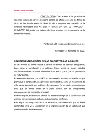 Derecho Procesal del Trabajo
---------------------------------------------------------------------------------------------------------------------------------------------
OTRO SI DIGO.- Que, a efectos de garantizar la
retención ordenada por su despacho solicito se efectué su acta de toma de
dicho en las instalaciones del domicilio de la empresa del domicilio de la
empresa retenedora sitio Av. Brea y Pariñas S/N Urb. EL TRAPECIO –
CHIMBOTE. Diligencia que deberá de llevar a cabo con la presencia de la
secretaria cursora.
Por tanto A UD, ruego acceder conforme a ley.
Chimbote 13, de Marzo del 2009.
SOLUCION ENTRAJUDICIAL DE LAS CONTROVERSIAS JURIDICAS
La LPT dedica su última sección a señalar las formas de solución extrajudicial,
tales como la conciliación y el arbitraje. Estos temas ya fueron tratados
ampliamente en el curso del represente libro, razón por la que no pecaremos
de redundantes.
Es necesario destacar que la LPT, en esta sección, muestra un interés porque
promueva la conciliación, sea privada o administrativa, como un mecanismo de
solución de los conflictos jurídicos. Se trata pues, de un medio preventivo que
evita que las partes entren en el pleito judicial, con las consiguientes
consecuencias de congestión procesal.
En nuestro país, en el ámbito laboral, no existe un arreglo de la conciliación y el
arbitraje como medios de solución extrajudicial de conflictos.
Para lograr una mayor utilización de los mimos, será necesario que las ideas
contenidas en la LPT, se plasmen en la implementación de un sistema al que
pueden acceder los interesados.
10
 