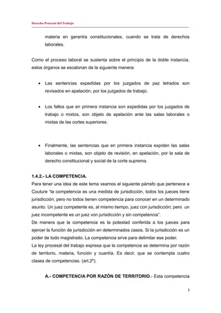 Derecho Procesal del Trabajo
---------------------------------------------------------------------------------------------------------------------------------------------
materia en garantía constitucionales, cuando se trata de derechos
laborales.
Como el proceso laboral se sustenta sobre el principio de la doble instancia,
estos órganos se escalonan de la siguiente manera:
• Las sentencias expedidas por los juzgados de paz letrados son
revisados en apelación, por los juzgados de trabajo.
• Los fallos que en primera instancia son expedidas por los juzgados de
trabajo o mixtos, son objeto de apelación ante las salas laborales o
mixtas de las cortes superiores.
• Finalmente, las sentencias que en primera instancia expiden las salas
laborales o mixtas, son objeto de revisión, en apelación, por la sala de
derecho constitucional y social de la corte suprema.
1.4.2.- LA COMPETENCIA.
Para tener una idea de este tema veamos el siguiente párrafo que pertenece a
Couture “la competencia es una medida de jurisdicción, todos los jueces tiene
jurisdicción; pero no todos tienen competencia para conocer en un determinado
asunto. Un juez competente es, al mismo tiempo, juez con jurisdicción; pero un
juez incompetente es un juez von jurisdicción y sin competencia”.
De manera que la competencia es la potestad conferida a los jueces para
ejercer la función de jurisdicción en determinados casos. Si la jurisdicción es un
poder de todo magistrado. La competencia sirve para delimitar ese poder.
La ley procesal del trabajo expresa que la competencia se determina por razón
de territorio, materia, función y cuantía. Es decir, que se contempla cuatro
clases de competencias. (art.2º).
A.- COMPETENCIA POR RAZÓN DE TERRITORIO.- Esta competencia
2
 