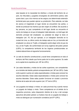 Derecho Procesal del Trabajo
---------------------------------------------------------------------------------------------------------------------------------------------
esta basada en la necesidad de distribuir, a través del territorio de un
país, los tribunales y juzgados encargados de administrar justicia, esto
quiere decir, que a los mismos se les asigna una determinada extensión
territorial para que puedan ejercer su jurisdicción. Pero además, se trata
de acerca al magistrado al lugar donde se encuentren las partes, o
donde se producen los hechos que dan origen al conflicto. De acuerdo a
ley peruana, es juez competente el del lugar donde se encuentra el
centro de trabajo en el que el trabajador halla laborado, o el del lugar del
domicilio principal del empleador. La potestad de elegir la tiene el
trabajador (art. 3º). Así por ejemplo, si un trabajador domicilia en la
ciudad de Lima, su último centro de trabajo esta en Ica y el domicilio del
empleador se ubica en Trujillo, el trabajador podrá elegir entre el juez de
Ica y el de Trujillo. De conformidad con la ley orgánica del poder judicial
(LOPJ), la competencia territorial de los órganos jurisdiccionales en
materia laboral tiene el siguiente funcionamiento:
 La sala de derecho constitucional y social tiene competencia en todo el
territorio del Perú desde que forma parte de la corte suprema. Su sede
es la capital de la república (art. 28º de LOPJ).
 Las salas laborales y mixtas de las cortes superiores, son competentes
en el ámbito del distrito judicial correspondiente (art. 36º de LOPJ). Cada
corte superior cuenta con salas especializadas o mixtas para conocer los
asuntos laborales. Estas salas especializadas o mixtas para conocer los
asuntos laborales. Estas salas pueden funcionar en ciudad o provincia
distinta de la sede del corte superior (art. 37º de la LOPJ).
 Los juzgados de trabajo o mixtos: en cada provincia hay cuando menos
un juzgado de trabajo o mixto. Tiene competencia en el ámbito de la
respectiva provincia, salvo disposición distinta de la ley o del consejo
ejecutivos del poder judicial. Lo hubiera mas de un juzgado de trabajo o
mixto se distinguen por numeración correlativa (art.47º LOPJ).
3
 