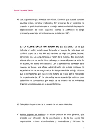 Derecho Procesal del Trabajo
---------------------------------------------------------------------------------------------------------------------------------------------
 Los juzgados de paz letrados son mixtos. Es decir, que pueden conocer
asuntos civiles, penales y laborales. Sin embargo, la ley orgánica ha
previsto la posibilidad de que el consejo ejecutivo distrital disponga la
especialización de estos juzgados, cuando lo justifiquen la carga
procesal y una mejor administración de justicia (art. 55º).
B.- LA COMPETENCIA POR RAZÓN DE LA MATERIA.- Es la que
delimita el poder jurisdiccional teniendo en cuenta la naturaleza del
conflicto objeto de la litis. Por eso se habla de litigio civil, penal, laboral,
comercial, etc. La competencia por razón de la materia, dice Carnelutti,
atiende al modo de ser la litis o del negocio desde el punto de vista de
los sujetos, del objeto o de la causa. Con la competencia por razón de la
materia se busca una eficaz administración de justicia mediante la
especialización de los magistrados. La ley procesal del trabajo, dispone
que la competencia por razón de la materia se regula por la naturaleza
de la pretensión (art.4º). la misma ley se encarga de fijar criterios para
determinar la competencia por razón de la materia de los diferentes
órganos jurisdiccionales, en la siguiente forma:
 Competencia por razón de la materia de las salas laborales:
 Acción popular en materia.- la acción popular es una garantía, que
procede por infracción de la constitución y de la ley, contra los
reglamentos, normas administrativas y resoluciones y decretos de
4
 