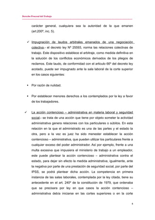 Derecho Procesal del Trabajo
---------------------------------------------------------------------------------------------------------------------------------------------
carácter general, cualquiera sea la autoridad de la que emanen
(art.200º, inc. 5).
 Impugnación de laudos arbitrales emanados de una negociación
colectiva.- el decreto ley Nº 25593, norma las relaciones colectivas de
trabajo. Este dispositivo establece el arbitraje, como medida definitiva en
la solución de los conflictos económicos derivados de los pliegos de
reclamos. Este laudo, de conformidad con el articulo 66º del decreto ley
acotado, puede ser impugnado ante la sala laboral de la corte superior
en los casos siguientes:
 Por razón de nulidad.
 Por establecer menores derechos a los contemplados por la ley a favor
de los trabajadores.
 La acción contencioso – administrativa en materia laboral y seguridad
social.- se trata de una acción que tiene por objeto someter la actividad
administrativa genera relaciones con los particulares o súbitos. En esta
relación en la que el administrado es una de las partes y el estado la
otra, pero a la vez es juez ha sido menester establecer la acción
contencioso – administrativa, que pueden utilizar los particulares frente a
cualquier exceso del poder administrador. Así por ejemplo, frente a una
multa excesiva que impusiera el ministerio de trabajo a un empleador,
este puede plantear la acción contencioso – administrativa contra el
estado, para dejar sin efecto la medida administrativa, igualmente, ante
la negativa por parte de una prestación de seguridad social, por parte del
IPSS, se podrá plantear dicha acción. La competencia en primera
instancia de las salas laborales, contemplada por la ley citada, tiene su
antecedente en el art. 240º de la constitución de 1979, que ordenaba
que se precisara por ley en que casos la acción contencioso –
administrativa debía iniciarse en las cortes superiores o en la corte
5
 
