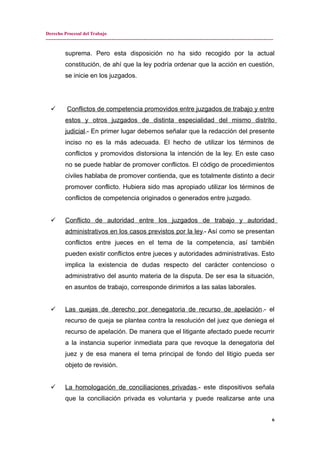 Derecho Procesal del Trabajo
---------------------------------------------------------------------------------------------------------------------------------------------
suprema. Pero esta disposición no ha sido recogido por la actual
constitución, de ahí que la ley podría ordenar que la acción en cuestión,
se inicie en los juzgados.
 Conflictos de competencia promovidos entre juzgados de trabajo y entre
estos y otros juzgados de distinta especialidad del mismo distrito
judicial.- En primer lugar debemos señalar que la redacción del presente
inciso no es la más adecuada. El hecho de utilizar los términos de
conflictos y promovidos distorsiona la intención de la ley. En este caso
no se puede hablar de promover conflictos. El código de procedimientos
civiles hablaba de promover contienda, que es totalmente distinto a decir
promover conflicto. Hubiera sido mas apropiado utilizar los términos de
conflictos de competencia originados o generados entre juzgado.
 Conflicto de autoridad entre los juzgados de trabajo y autoridad
administrativos en los casos previstos por la ley.- Así como se presentan
conflictos entre jueces en el tema de la competencia, así también
pueden existir conflictos entre jueces y autoridades administrativas. Esto
implica la existencia de dudas respecto del carácter contencioso o
administrativo del asunto materia de la disputa. De ser esa la situación,
en asuntos de trabajo, corresponde dirimirlos a las salas laborales.
 Las quejas de derecho por denegatoria de recurso de apelación.- el
recurso de queja se plantea contra la resolución del juez que deniega el
recurso de apelación. De manera que el litigante afectado puede recurrir
a la instancia superior inmediata para que revoque la denegatoria del
juez y de esa manera el tema principal de fondo del litigio pueda ser
objeto de revisión.
 La homologación de conciliaciones privadas.- este dispositivos señala
que la conciliación privada es voluntaria y puede realizarse ante una
6
 
