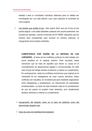 Derecho Procesal del Trabajo
---------------------------------------------------------------------------------------------------------------------------------------------
entidad o ente un conciliador individual, debiendo para su validez ser
homologada por una sala laboral, cuyo caso adquiere la autoridad de
cosa juzgada.
 Las demás que señale la ley.- esto quiere decir que por la ley se les
puede asignar, a las salas laborales cualquier otro asunto pertinente. Así
sucedió por ejemplo, cuando el decreto ley Nº 25593, dispuesto que las
mismas eran competentes para conocer en primera instancia, la
impugnación de los aludos arbitrales.
COMPETENCIA POR RAZÓN DE LA MATERIA DE LOS
JUZGADOS.- el tema de los conflictos jurídicos ha sido tratado con
suma amplitud en el capitulo anterior. Para recordad, basta
mencionar que se trata de aquellos que tienen su causa en el
incumplimiento de disposiciones legales o convencionales. En este
caso el juez de trabajo declara el derecho y ordena su cumplimiento.
En contraposición, están los conflictos económicos que originan en la
necesidad de los trabajadores de crear nuevos derechos. Estos
conflictos son resueltos, en el sistema peruano mediante negociación
entre trabajadores y empleadores, sin intervención de autoridades
jurisdiccionales. La razón de esta limitación esta en la consideración
de que los jueces no pueden crear derechos, sino simplemente
declarar derechos y ordenar su cumplimiento.
 Impugnación del despido, tanto en el caso de arbitrario como del
denominado despido nulo.
 Cese de actos de hostilidad del empleador.
7
 