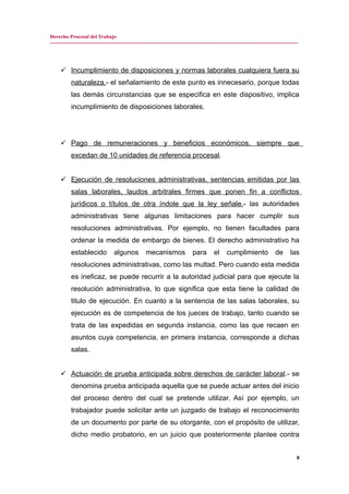Derecho Procesal del Trabajo
---------------------------------------------------------------------------------------------------------------------------------------------
 Incumplimiento de disposiciones y normas laborales cualquiera fuera su
naturaleza.- el señalamiento de este punto es innecesario, porque todas
las demás circunstancias que se especifica en este dispositivo, implica
incumplimiento de disposiciones laborales.
 Pago de remuneraciones y beneficios económicos, siempre que
excedan de 10 unidades de referencia procesal.
 Ejecución de resoluciones administrativas, sentencias emitidas por las
salas laborales, laudos arbitrales firmes que ponen fin a conflictos
jurídicos o títulos de otra índole que la ley señale.- las autoridades
administrativas tiene algunas limitaciones para hacer cumplir sus
resoluciones administrativas. Por ejemplo, no tienen facultades para
ordenar la medida de embargo de bienes. El derecho administrativo ha
establecido algunos mecanismos para el cumplimiento de las
resoluciones administrativas, como las multad. Pero cuando esta medida
es ineficaz, se puede recurrir a la autoridad judicial para que ejecute la
resolución administrativa, lo que significa que esta tiene la calidad de
titulo de ejecución. En cuanto a la sentencia de las salas laborales, su
ejecución es de competencia de los jueces de trabajo, tanto cuando se
trata de las expedidas en segunda instancia, como las que recaen en
asuntos cuya competencia, en primera instancia, corresponde a dichas
salas.
 Actuación de prueba anticipada sobre derechos de carácter laboral.- se
denomina prueba anticipada aquella que se puede actuar antes del inicio
del proceso dentro del cual se pretende utilizar. Así por ejemplo, un
trabajador puede solicitar ante un juzgado de trabajo el reconocimiento
de un documento por parte de su otorgante, con el propósito de utilizar,
dicho medio probatorio, en un juicio que posteriormente plantee contra
8
 