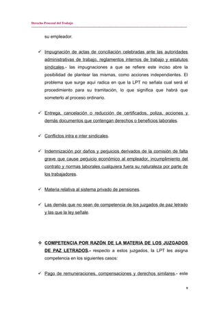 Derecho Procesal del Trabajo
---------------------------------------------------------------------------------------------------------------------------------------------
su empleador.
 Impugnación de actas de conciliación celebradas ante las autoridades
administrativas de trabajo, reglamentos internos de trabajo y estatutos
sindicales.- las impugnaciones a que se refiere este inciso abre la
posibilidad de plantear las mismas, como acciones independientes. El
problema que surge aquí radica en que la LPT no señala cual será el
procedimiento para su tramitación, lo que significa que habrá que
someterlo al proceso ordinario.
 Entrega, cancelación o reducción de certificados, poliza, acciones y
demás documentos que contengan derechos o beneficios laborales.
 Conflictos intra e inter sindicales.
 Indemnización por daños y perjuicios derivados de la comisión de falta
grave que cause perjuicio económico al empleador, incumplimiento del
contrato y normas laborales cualquiera fuera su naturaleza por parte de
los trabajadores.
 Materia relativa al sistema privado de pensiones.
 Las demás que no sean de competencia de los juzgados de paz letrado
y las que la ley señale.
 COMPETENCIA POR RAZÓN DE LA MATERIA DE LOS JUZGADOS
DE PAZ LETRADOS.- respecto a estos juzgados, la LPT les asigna
competencia en los siguientes casos:
 Pago de remuneraciones, compensaciones y derechos similares.- este
9
 