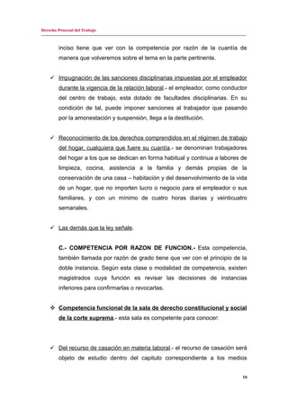 Derecho Procesal del Trabajo
---------------------------------------------------------------------------------------------------------------------------------------------
inciso tiene que ver con la competencia por razón de la cuantía de
manera que volveremos sobre el tema en la parte pertinente.
 Impugnación de las sanciones disciplinarias impuestas por el empleador
durante la vigencia de la relación laboral.- el empleador, como conductor
del centro de trabajo, esta dotado de facultades disciplinarias. En su
condición de tal, puede imponer sanciones al trabajador que pasando
por la amonestación y suspensión, llega a la destitución.
 Reconocimiento de los derechos comprendidos en el régimen de trabajo
del hogar, cualquiera que fuere su cuantía.- se denominan trabajadores
del hogar a los que se dedican en forma habitual y continua a labores de
limpieza, cocina, asistencia a la familia y demás propias de la
conservación de una casa – habitación y del desenvolvimiento de la vida
de un hogar, que no importen lucro o negocio para el empleador o sus
familiares, y con un mínimo de cuatro horas diarias y veinticuatro
semanales.
 Las demás que la ley señale.
C.- COMPETENCIA POR RAZON DE FUNCION.- Esta competencia,
también llamada por razón de grado tiene que ver con el principio de la
doble instancia. Según esta clase o modalidad de competencia, existen
magistrados cuya función es revisar las decisiones de instancias
inferiores para confirmarlas o revocarlas.
 Competencia funcional de la sala de derecho constitucional y social
de la corte suprema.- esta sala es competente para conocer:
 Del recurso de casación en materia laboral.- el recurso de casación será
objeto de estudio dentro del capitulo correspondiente a los medios
10
 