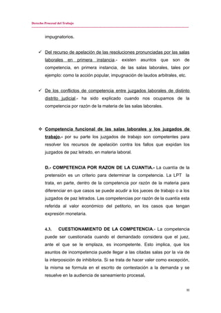 Derecho Procesal del Trabajo
---------------------------------------------------------------------------------------------------------------------------------------------
impugnatorios.
 Del recurso de apelación de las resoluciones pronunciadas por las salas
laborales en primera instancia.- existen asuntos que son de
competencia, en primera instancia, de las salas laborales, tales por
ejemplo: como la acción popular, impugnación de laudos arbitrales, etc.
 De los conflictos de competencia entre juzgados laborales de distinto
distrito judicial.- ha sido explicado cuando nos ocupamos de la
competencia por razón de la materia de las salas laborales.
 Competencia funcional de las salas laborales y los juzgados de
trabajo.- por su parte los juzgados de trabajo son competentes para
resolver los recursos de apelación contra los fallos que expidan los
juzgados de paz letrado, en materia laboral.
D.- COMPETENCIA POR RAZON DE LA CUANTIA.- La cuantía de la
pretensión es un criterio para determinar la competencia. La LPT la
trata, en parte, dentro de la competencia por razón de la materia para
diferenciar en que casos se puede acudir a los jueces de trabajo o a los
juzgados de paz letrados. Las competencias por razón de la cuantía esta
referida al valor económico del petitorio, en los casos que tengan
expresión monetaria.
4.3. CUESTIONAMIENTO DE LA COMPETENCIA.- La competencia
puede ser cuestionada cuando el demandado considera que el juez,
ante el que se le emplaza, es incompetente. Esto implica, que los
asuntos de incompetencia puede llegar a las citadas salas por la vía de
la interposición de inhibitoria. Si se trata de hacer valer como excepción,
la misma se formula en el escrito de contestación a la demanda y se
resuelve en la audiencia de saneamiento procesal.
11
 