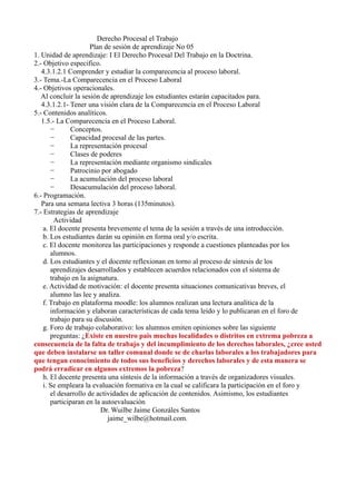 Derecho Procesal el Trabajo
Plan de sesión de aprendizaje No 05
1. Unidad de aprendizaje: I El Derecho Procesal Del Trabajo en la Doctrina.
2.- Objetivo especifico.
4.3.1.2.1 Comprender y estudiar la comparecencia al proceso laboral.
3.- Tema.-La Comparecencia en el Proceso Laboral
4.- Objetivos operacionales.
Al concluir la sesión de aprendizaje los estudiantes estarán capacitados para.
4.3.1.2.1- Tener una visión clara de la Comparecencia en el Proceso Laboral
5.- Contenidos analíticos.
1.5.- La Comparecencia en el Proceso Laboral.
− Conceptos.
− Capacidad procesal de las partes.
− La representación procesal
− Clases de poderes
− La representación mediante organismo sindicales
− Patrocinio por abogado
− La acumulación del proceso laboral
− Desacumulación del proceso laboral.
6.- Programación.
Para una semana lectiva 3 horas (135minutos).
7.- Estrategias de aprendizaje
Actividad
a. El docente presenta brevemente el tema de la sesión a través de una introducción.
b. Los estudiantes darán su opinión en forma oral y/o escrita.
c. El docente monitorea las participaciones y responde a cuestiones planteadas por los
alumnos.
d. Los estudiantes y el docente reflexionan en torno al proceso de síntesis de los
aprendizajes desarrollados y establecen acuerdos relacionados con el sistema de
trabajo en la asignatura.
e. Actividad de motivación: el docente presenta situaciones comunicativas breves, el
alumno las lee y analiza.
f. Trabajo en plataforma moodle: los alumnos realizan una lectura analítica de la
información y elaboran características de cada tema leído y lo publicaran en el foro de
trabajo para su discusión.
g. Foro de trabajo colaborativo: los alumnos emiten opiniones sobre las siguiente
preguntas: ¿Existe en nuestro pais muchas localidades o distritos en extrema pobreza a
consecuencia de la falta de trabajo y del incumplimiento de los derechos laborales, ¿cree usted
que deben instalarse un taller comunal donde se de charlas laborales a los trabajadores para
que tengan conocimiento de todos sus beneficios y derechos laborales y de esta manera se
podrá erradicar en algunos extremos la pobreza?
h. El docente presenta una síntesis de la información a través de organizadores visuales.
i. Se empleara la evaluación formativa en la cual se calificara la participación en el foro y
el desarrollo de actividades de aplicación de contenidos. Asimismo, los estudiantes
participaran en la autoevaluación
Dr. Wuilbe Jaime Gonzáles Santos
jaime_wilbe@hotmail.com.
 
