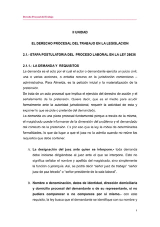 Derecho Procesal del Trabajo
---------------------------------------------------------------------------------------------------------------------------------------------
II UNIDAD
EL DERECHO PROCESAL DEL TRABAJO EN LA LEGISLACION
2.1.- ETAPA POSTULATORIA DEL PROCESO LABORAL EN LA LEY 26636
2.1.1.- LA DEMANDA Y REQUISITOS
La demanda es el acto por el cual el actor o demandante ejercita un juicio civil,
una o varias acciones, o entabla recurso en la jurisdicción contencioso –
administrativa. Para Almeida, es la petición inicial y la materialización de la
pretensión.
Se trata de un acto procesal que implica el ejercicio del derecho de acción y el
señalamiento de la pretensión. Quiere decir, que es el medio para acudir
formalmente ante la autoridad jurisdiccional, requerir la actividad de esta y
exponer lo que se pide o pretende del demandado.
La demanda es una pieza procesal fundamental porque a través de la misma,
el magistrado puede informarse de la dimensión del problema y el demandado
del contexto de la pretensión. Es por eso que la ley la rodea de determinadas
formalidades, lo que da lugar a que el juez no la admita cuando no reúne los
requisitos que debe contener.
A. La designación del juez ante quien se interpone.- toda demanda
debe iniciarse dirigiéndose al juez ante el que se interpone. Esto no
significa señalar el nombre y apellido del magistrado, sino simplemente
la función o jerarquía. Así, se podrá decir “señor juez de trabajo” “señor
juez de paz letrado” o “señor presidente de la sala laboral”.
B. Nombre o denominación, datos de identidad, dirección domiciliaria
y domicilio procesal del demandante o de su representante, si no
pudiera comparecer o no comparece por si mismo.- con este
requisito, la ley busca que el demandante se identifique con su nombre y
1
 