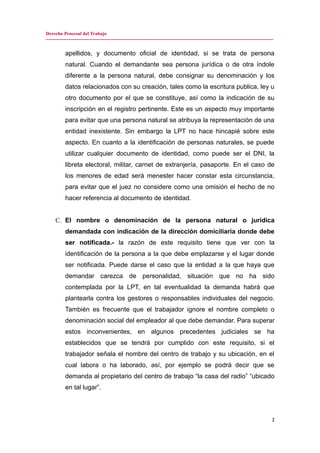 Derecho Procesal del Trabajo
---------------------------------------------------------------------------------------------------------------------------------------------
apellidos, y documento oficial de identidad, si se trata de persona
natural. Cuando el demandante sea persona jurídica o de otra índole
diferente a la persona natural, debe consignar su denominación y los
datos relacionados con su creación, tales como la escritura publica, ley u
otro documento por el que se constituye, así como la indicación de su
inscripción en el registro pertinente. Este es un aspecto muy importante
para evitar que una persona natural se atribuya la representación de una
entidad inexistente. Sin embargo la LPT no hace hincapié sobre este
aspecto. En cuanto a la identificación de personas naturales, se puede
utilizar cualquier documento de identidad, como puede ser el DNI, la
libreta electoral, militar, carnet de extranjería, pasaporte. En el caso de
los menores de edad será menester hacer constar esta circunstancia,
para evitar que el juez no considere como una omisión el hecho de no
hacer referencia al documento de identidad.
C. El nombre o denominación de la persona natural o jurídica
demandada con indicación de la dirección domiciliaria donde debe
ser notificada.- la razón de este requisito tiene que ver con la
identificación de la persona a la que debe emplazarse y el lugar donde
ser notificada. Puede darse el caso que la entidad a la que haya que
demandar carezca de personalidad, situación que no ha sido
contemplada por la LPT, en tal eventualidad la demanda habrá que
plantearla contra los gestores o responsables individuales del negocio.
También es frecuente que el trabajador ignore el nombre completo o
denominación social del empleador al que debe demandar. Para superar
estos inconvenientes, en algunos precedentes judiciales se ha
establecidos que se tendrá por cumplido con este requisito, si el
trabajador señala el nombre del centro de trabajo y su ubicación, en el
cual labora o ha laborado, así, por ejemplo se podrá decir que se
demanda al propietario del centro de trabajo “la casa del radio” “ubicado
en tal lugar”.
2
 
