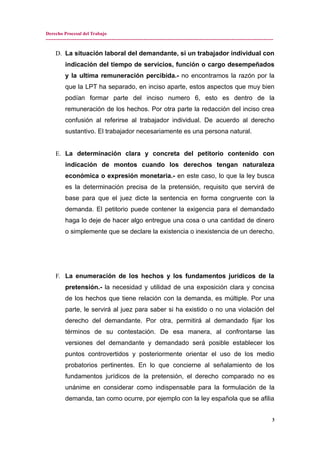 Derecho Procesal del Trabajo
---------------------------------------------------------------------------------------------------------------------------------------------
D. La situación laboral del demandante, si un trabajador individual con
indicación del tiempo de servicios, función o cargo desempeñados
y la ultima remuneración percibida.- no encontramos la razón por la
que la LPT ha separado, en inciso aparte, estos aspectos que muy bien
podían formar parte del inciso numero 6, esto es dentro de la
remuneración de los hechos. Por otra parte la redacción del inciso crea
confusión al referirse al trabajador individual. De acuerdo al derecho
sustantivo. El trabajador necesariamente es una persona natural.
E. La determinación clara y concreta del petitorio contenido con
indicación de montos cuando los derechos tengan naturaleza
económica o expresión monetaria.- en este caso, lo que la ley busca
es la determinación precisa de la pretensión, requisito que servirá de
base para que el juez dicte la sentencia en forma congruente con la
demanda. El petitorio puede contener la exigencia para el demandado
haga lo deje de hacer algo entregue una cosa o una cantidad de dinero
o simplemente que se declare la existencia o inexistencia de un derecho.
F. La enumeración de los hechos y los fundamentos jurídicos de la
pretensión.- la necesidad y utilidad de una exposición clara y concisa
de los hechos que tiene relación con la demanda, es múltiple. Por una
parte, le servirá al juez para saber si ha existido o no una violación del
derecho del demandante. Por otra, permitirá al demandado fijar los
términos de su contestación. De esa manera, al confrontarse las
versiones del demandante y demandado será posible establecer los
puntos controvertidos y posteriormente orientar el uso de los medio
probatorios pertinentes. En lo que concierne al señalamiento de los
fundamentos jurídicos de la pretensión, el derecho comparado no es
unánime en considerar como indispensable para la formulación de la
demanda, tan como ocurre, por ejemplo con la ley española que se afilia
3
 