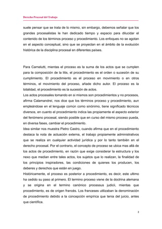 Derecho Procesal del Trabajo
-------------------------------------------------------------------------------------------------------------------------------
suele pensar que se trata de lo mismo, sin embargo, debemos señalar que los
grandes procesalistas le han dedicado tiempo y espacio para dilucidar el
contenido de los términos proceso y procedimiento. Los enfoques no se agotan
en el aspecto conceptual, sino que se proyectan en el ámbito de la evolución
histórica de la disciplina procesal en diferentes países.
Para Carnelutti, mientas el proceso es la suma de los actos que se cumplen
para la composición de la litis, el procedimiento es el orden o sucesión de su
cumplimiento. El procedimiento es el proceso en movimiento o en otros
términos, el movimiento del proceso, añade dicho autor. El proceso es la
totalidad, el procedimiento es la sucesión de actos.
Los actos procesales tomando en si mismos son procedimientos y no procesos,
afirma Calamandrei, nos dice que los términos proceso y procedimiento, aun
empleándose en el lenguaje común como sinónimo, tiene significado técnicos
diversos, en cuanto el procedimiento indica las propiamente el aspecto exterior
del fenómeno procesal, siendo posible que en curso del mismo proceso pueda,
en diversa fases, cambiar el procedimiento.
Idea similar nos muestra Pietro Castro, cuando afirma que en el procedimiento
destaca la nota de actuación externa, el trabajo propiamente administrativos
que se realiza en cualquier actividad jurídica y por lo tanto también en el
derecho procesal. Por el contrario, el concepto de proceso se ubica mas allá de
los actos de procedimiento, en razón que exige considerar la estructura y los
nexo que median entre tales actos, los sujetos que lo realizan, la finalidad de
los principios inspiradores, las condiciones de quienes los producen, los
deberes y derechos que están en juego.
Históricamente, el proceso es posterior a procedimiento, es decir, este ultimo
ha cedido su paso al primero. El termino proceso viene de la doctrina alemana
y se origina en el termino canónico processus judicii, mientas que
procedimiento, es de origen francés. Los franceses utilizaban la denominación
de procedimiento debido a la concepción empírica que tenia del juicio, antes
que científica.
2
 