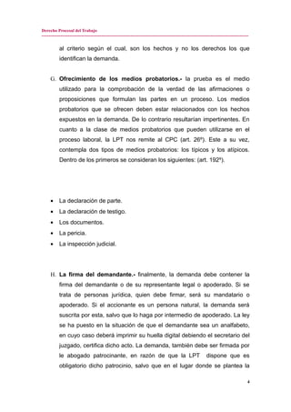Derecho Procesal del Trabajo
---------------------------------------------------------------------------------------------------------------------------------------------
al criterio según el cual, son los hechos y no los derechos los que
identifican la demanda.
G. Ofrecimiento de los medios probatorios.- la prueba es el medio
utilizado para la comprobación de la verdad de las afirmaciones o
proposiciones que formulan las partes en un proceso. Los medios
probatorios que se ofrecen deben estar relacionados con los hechos
expuestos en la demanda. De lo contrario resultarían impertinentes. En
cuanto a la clase de medios probatorios que pueden utilizarse en el
proceso laboral, la LPT nos remite al CPC (art. 26º). Este a su vez,
contempla dos tipos de medios probatorios: los típicos y los atípicos.
Dentro de los primeros se consideran los siguientes: (art. 192º).
• La declaración de parte.
• La declaración de testigo.
• Los documentos.
• La pericia.
• La inspección judicial.
H. La firma del demandante.- finalmente, la demanda debe contener la
firma del demandante o de su representante legal o apoderado. Si se
trata de personas jurídica, quien debe firmar, será su mandatario o
apoderado. Si el accionante es un persona natural, la demanda será
suscrita por esta, salvo que lo haga por intermedio de apoderado. La ley
se ha puesto en la situación de que el demandante sea un analfabeto,
en cuyo caso deberá imprimir su huella digital debiendo el secretario del
juzgado, certifica dicho acto. La demanda, también debe ser firmada por
le abogado patrocinante, en razón de que la LPT dispone que es
obligatorio dicho patrocinio, salvo que en el lugar donde se plantea la
4
 