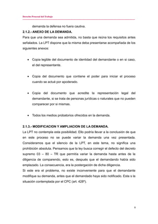 Derecho Procesal del Trabajo
---------------------------------------------------------------------------------------------------------------------------------------------
demanda la defensa no fuera cautiva.
2.1.2.- ANEXO DE LA DEMANDA.
Para que una demanda sea admitida, no basta que reúna los requisitos antes
señalados. La LPT dispone que la misma deba presentarse acompañada de los
siguientes anexos:
• Copia legible del documento de identidad del demandante o en si caso,
el del representante.
• Copia del documento que contiene el poder para iniciar el proceso
cuando se actué por apoderado.
• Copia del documento que acredite la representación legal del
demandante, si se trata de personas jurídicas o naturales que no pueden
comparecer por si mismas.
• Todos los medios probatorios ofrecidos en la demanda.
2.1.3.- MODIFICACION Y AMPLIACION DE LA DEMANDA.
La LPT no contempla esta posibilidad. Ello podría llevar a la conclusión de que
en este proceso no se puede variar la demanda una vez presentada.
Consideramos que el silencio de la LPT, en este tema, no significa una
prohibición absoluta. Pensamos que la ley busca corregir el defecto del decreto
supremo 03 – 80 – TR que permitía variar la demanda hasta antes de la
diligencia de comparendo, esto es, después que el demandando había sido
emplazado. La consecuencia, era la postergación de dicha diligencia.
Si este era el problema, no existe inconveniente para que el demandante
modifique su demanda, antes que el demandado haya sido notificado. Esta s la
situación contemplada por el CPC (art. 428º).
5
 