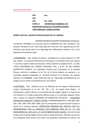 Derecho Procesal del Trabajo
---------------------------------------------------------------------------------------------------------------------------------------------
EXP : Nro.
SEC :
ESC : Nro. UNO.
SUMILLA : INTERPONGO DEMANDA DE
BENEFICIOS SOCIALES UTILIDADES ASIGNA-.
CION FAMILIAR Y HORAS EXTRAS.
SEÑOR JUEZ DEL JUZGADO ESPECIALIZADO EN LO LABORAL.
VAVERDE MARIÑOS EDILBERTO BERNANDO Identificado,
con DNI Nro. 40163856, y con domicilio real en LA LIBERTAD Nro. 308 - Chimbote, Y con
domicilio Procesal en la Av. Víctor Raúl Haya de la Torre Nro. 576, segundo piso Of, 201-
Chimbote, lugar donde pido se me haga llegar las notificaciones conforme a ley. A UD,
dignamente me presento y digo.
I.-PERSONERIA.- Que, estando mi persona acreditada con la copia simple de mi DNI.
Que, adjunto a la presente Demanda que interpongo en la presente Acción que instauro
Y por tener Legitimo Interés para Accionar y Obrar conforme lo establece el Art, I, IV, DEL
TITULO PRELIMINAR DEL CODIGO PROCESAL CIVIL, y el Art. VII. DEL CODIGO
SUSTANTIVO VIGENTE, con Capacidad Procesal para Comparecer en el presente
Proceso conforme lo establece el Art. 58, de la Norma Adjetiva me apersono a su
Honorable despacho designando mi Domicilio Procesal en la dirección que aparece
indicado en el EXORDIO. Lugar donde pido que me haga llegar las Notificaciones con
arreglo a ley. En cuanto a la presente Acción que Instauro.
II.-PETITORIO. Que, haciendo uso de mis Derechos que me otorga el Ordenamiento
Jurídico Constitucional en su Art, 138, 139, y Ss., de nuestra Carta Magna, el
Ordenamiento Jurídico Laboral y en las demás Normas Legales Vigentes, en Ejercicio de
mis Derechos a la Tutela jurisdiccional Efectiva acudo a su honorable despacho Señor
Juez a efecto de interponer DEMANDA DE BENEFICOS SOCIALES – UTILIDADES
ASIGNACION FAMILIAR Y HORAS EXTRAS. CORRESPONDIENTE A LOS AÑO 2000,
2001, 2002, 2003, 2004, 2005, 2006. Que me corresponde por ley dicha acción la dirijo en
contra de la empresa pesquera PRODUCTOS MARINOS DEL PACIFICO SUR S.A.
REPRESENTADA POR SU GERENCIA CON DOMICILIO REAL EN LA Av. LOS
PESCADORES Nro. 596, del P.J. 27, DE OCTUBRE DE ESTA CIUDAD y del mismo modo
el pago de los intereses legales mas los costos y costas del proceso. Derechos que por ley
me corresponde dicha acción es en base a los siguientes fundamentos de Hecho y de
6
 