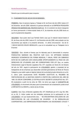 Derecho Procesal del Trabajo
---------------------------------------------------------------------------------------------------------------------------------------------
Derecho que a continuación paso a expone.
III.- FUNDAMENTOS DE HECHO DE MI DEMANDA.
PRIMERO.- Que mi persona ingrese a Trabajar el 02, de Enero del año 2000, hasta el 31
de Diciembre del año 2006, habiendo mi persona laborado en la EMPRESA PESQUERA
PRODUCTOS MARINOS DEL PACIFICO SUR S.A. En mi condición de obrero trabajando
en forma permanente e ininterrumpida hasta el 31, de diciembre del año 2006 fecha en
que fui injustamente despedido.
SEGUNDO.- Que quiero decir que También Señor Juez que mi relación laboral desde el
02, de Enero del año 2000, hasta el 31, de Diciembre del año 2006, esta probado con los
documentos que adjunto a la presente demanda, mi ultima remuneración fue de S/.
1,500.00 NUEVOS SOLES MENSULES y que en la actualidad soy ex Trabajador de la
Empresa
TERCERO.- Que, durante el tiempo que he laborado para la demandada la empresa
PODRUCTOS MARINOS DEL PACIFICO SUR S.A.A. HA OPTENIDO BUENOS
INGRESOS ECONOMICOS EN FORMA MENSUAL Y ANUAL PERO SIN EMBARGO
ESTA NO HA CUMPLIDO CON CANCELARME OPORTUNAMENTE EL PAGO DE LOS
DERECHOS DE UTILIDADES QUE ME CORRESPONDE POR LEY Que, en nuestro
Ordenamiento Legal el Decreto Legislativo Nro. 677, expedido con fecha 02, de Octubre
del año de 1991, regula la participación de UTILIDADES, gestión y propiedad de los
trabajadores de las empresas que desarrollan actividad generadoras de Renta de Tercera
Categoría y que estén sujeta al régimen laboral de la actividad privada indicando en su Art.
6, ultimo parte taxativamente ESTE REGIMEN SUSTITUYE AL REGIMEN DE
PARTICIPACION DE LA GESTION VIGENTE A PARTIR DEL EJERCICIO DEL AÑO DE
1995, ES DECIR CONFORME LO ESTIPULA ESTE DECRETO LEGISLATIVO Nro. 677.
Mi empleadora a partir de los años de 1992, me tenía que pagar el CONCEPTO DE
UTILIDADES, al vencimiento del plazo para la presentación de la declaración jurada anual
al IMPUESTO A LA RENTA, y dentro de los 30 días.
CUARTO.- Que, Que, el Decreto Legislativo Nro. 677, Modificado por el D. Leg. Nro. 892,
en su Art. 9. Indica cuales son las entidades exclusivas de la participación en las
UTILIDADES, a la que taxativamente dice… “ SE ENCUENTRAN EXCLUIDAS DE LAS
PARTICIPACION DE LAS UTILIDADES DE ACUERDO A SU MODALIDA-LAS
COOPERATIVAS, LAS EMPRESASAUTEGESTIONARIA LAS SOCIEDADES CIVILES Y
7
 