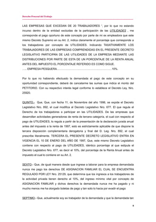 Derecho Procesal del Trabajo
---------------------------------------------------------------------------------------------------------------------------------------------
LAS EMPRESAS QUE EXCEDAN DE 20 TRABAJADORES “, por lo que no estando
incurso dentro de la entidad excluidas de la participación de las UTILIDADES , me
corresponde el pago oportuno de este concepto por parte de mi ex empleadora que este
mismo Decreto Supremo en su Art. 2, indica claramente el porcentaje que corresponde a
los trabajadores por concepto de UTILIDADES. Indicando TAXATIVAMENTE LOS
TRABAJADORES DE LAS EMPRESAS COMPRENDIDAS EN EL PRESENTE DECRETO
LEGISLATIVO PARTICIPAN DE LAS UTILIDADES DE LA EMPRESA MEDIANTE LAS
DISTRIBUCIONES POR PARTE DE ESTA DE UN PORCENTAJE DE LA RENTA ANUAL
ANTES DEL IMPUESTO EL PORCENTAJE REFERIDO ES COMO SIGUE.
….. EMPRESA PESQUERA……………………………………………………10%.
Por lo que no habiendo efectuado la demandada el pago de este concepto en su
oportunidad correspondiente, deberá de cancelarme las sumas que indica el monto del
PETITORIO. Con su respectivo interés legal conforme lo establece el Decreto Ley, Nro.
25920.
QUINTO.- Que, Que, con fecha 11, de Noviembre del año 1996, se expide el Decreto
Legislativo Nro. 892, el cual modifica al Decreto Legislativo Nro. 677. El que regula el
Derecho de los trabajadores a participar en las UTILIDADES. De las empresas que
desarrollan actividades generadoras de renta de tercera categoría, el cual con respecto al
pago de UTILIDADES, lo regula a partir de la presentación de la declaración jurada anual
antes del impuesto a la renta de 1997, esto es estrictamente aplicable de que dispone la
tercera disposición complementaria derogatoria y final del D. Leg. Nro. 892, el cual
prescribe literalmente. TERCERA EL PRESENTE DECRETO LEGISLATIVO ENTRA EN
VIGENCIA EL 10 DE ENERO DEL AÑO DE 1997, Que, este mismo Decreto Legislativo
contiene con respecto al pago de UTILIDADES, idéntico porcentaje al que estipula el
Decreto Legislativo Nro. 677, es decir el 10%, del porcentaje de la Renta Anual antes de
impuesto el cual lo contiene en su Art. 2.
SEXTO.- Que, de igual manera desde que ingrese a laborar para la empresa demandada
nunca me pago los derechos DE ASIGNACION FAMILIAR EL CUAL SE ENCUENTRA
REGULADO POR LEY Nro. 25129, que determina que los ingresos a los trabajadores de
la actividad privada tienen derecho al 10%, del ingreso mínimo vital por concepto de
ASIGNACION FAMILIAR y dichos derechos la demandada nunca me ha pagado y ni
mucho menos me ha otorgado boletas de pago y tan solo lo hacia por evadir el pago
SEPTIMO.- Que, actualmente soy ex trabajador de la demandada y que la demandada tan
8
 