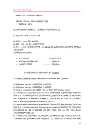 Derecho Procesal del Trabajo
---------------------------------------------------------------------------------------------------------------------------------------------
AÑO 2000 = 720. HORAS EXTRAS
720 H.E x 7 años = 5040 HORAS EXTRAS.
- 5040 H.E = 25%.
REMUNERACION MENSUAL. = S/.1,500.00 NUEVOS SOLES.
S/. 1,500.00 -:- 30 = S/. 50.00 x DIA.
S/. 50.00 -:- 8 = S/. 6.25. x HORA .
S/. 6.25 + 1.56 = S7. 7.81. HORA EXTRA.
S/. 7.81 x 5040 HORAS EXTRAS = S/. 39,362.40. NUEVOS SOLES HORAS EXTRAS
ADEUDADO.
CANTIDAD ADEUDADA.
- UTILIDADES …………S/. 14,000.00. +
- ASIGNACION FAMILIAR …………. 12,600.00.
- HORAS EXTRAS …………. 39,362.40
CANTIDAD TOTAL ADEUDADA S/. 65,962.40.
VII.- MEDIOS PROBATORIOS. Documentos consistentes a los siguientes.
a).- Boletas de pago de 14/12/2006 AL 20/12/2006.
b).-.Boletas de pago de 25/05/2006 AL 31/05/2006
C.-Hojas de control de los años 2003, y del año 2004.- 11 HOJAS de control.
d).- Solicito Señor Juez ordene a la demandada PRODUCTOS MARINOS DEL PACIFICO
SUR. S.A. – Chimbote para que Exhiban ante su juzgado LA BOLETAS DE PAGOS DE
LOS DERECHOS DE ASIGNACION FAMILIA, y DE HORAS EXTRAS DE LOS AÑOS
2000 AL AÑO 2006, BAJO APERCIBIMIENTO DE LEY.
e).- Solicito Señor Juez ordene a la demandada PRODUCTOS MARINOS DEL PACIFICO
SUR. S.A. – Chimbote para que Exhiban ante su juzgado LA BOLETAS DE PAGOS DE
LOS DERECHOS DE UTILIDADES DE LOS AÑOS 2000 AL AÑO 2006, BAJO
APERCIBIMIENTO DE LEY.
f).-. Solicito Señor Juez ordene, a la. PRODUCTOS MARINOS DEL PACIFICO SUR. S.A.
– Chimbote para que Exhiban ante su juzgado LOS LIBROS DE PLANILLAS DEL AÑO
11
 