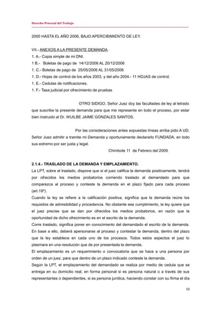 Derecho Procesal del Trabajo
---------------------------------------------------------------------------------------------------------------------------------------------
2000 HASTA EL AÑO 2006, BAJO APERCIBIMIENTO DE LEY.
VII.- ANEXOS A LA PRESENTE DEMANDA.
1. A.- Copia simple de mi DNI.
1 B.- Boletas de pago de 14/12/2006 AL 20/12/2006
1. C.- Boletas de pago de 25/05/2006 AL 31/05/2006
1. D.- Hojas de control de los años 2003, y del año 2004.- 11 HOJAS de control.
1. E.- Cedulas de notificaciones.
1. F.- Tasa judicial por ofrecimiento de pruebas
OTRO SIDIGO. Señor Juez doy las facultades de ley al letrado
que suscribe la presente demanda para que me represente en todo el proceso, por estar
bien instruido al Dr. WUILBE JAIME GONZALES SANTOS.
Por las consideraciones antes expuestas líneas arriba pido A UD,
Señor Juez admitir a tramite mi Demanda y oportunamente declararlo FUNDADA, en todo
sus extremo por ser justa y legal.
Chimbote 11 de Febrero del 2009.
2.1.4.- TRASLADO DE LA DEMANDA Y EMPLAZAMIENTO.
La LPT, sobre el traslado, dispone que si el juez califica la demanda positivamente, tendrá
por ofrecidos los medios probatorios corriendo traslado al demandado para que
comparezca al proceso y conteste la demanda en el plazo fijado para cada proceso
(art.19º).
Cuando la ley se refiere a la calificación positiva, significa que la demanda reúne los
requisitos de admisibilidad y procedencia. No obstante ese cumplimiento, la ley quiere que
el juez precise que se dan por ofrecidos los medios probatorios, en razón que la
oportunidad de dicho ofrecimiento es en el escrito de la demanda.
Corre traslado, significa poner en conocimiento del demandado el escrito de la demanda.
En base a ello, deberá apersonarse al proceso y contestar la demanda, dentro del plazo
que la ley establece en cada uno de los procesos. Todos estos aspectos el juez lo
plasmara en una resolución que de por presentada la demanda.
El emplazamiento es un requerimiento o convocatoria que se hace a una persona por
orden de un juez, para que dentro de un plazo indicado conteste la demanda.
Según la LPT, el emplazamiento del demandado se realiza por medio de cedula que se
entrega en su domicilio real, en forma personal si es persona natural o a través de sus
representantes o dependientes, si es persona jurídica, haciendo constar con su firma el día
12
 