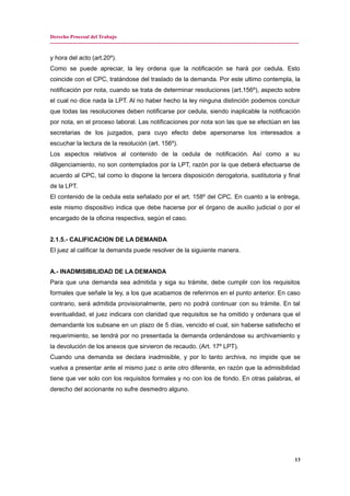 Derecho Procesal del Trabajo
---------------------------------------------------------------------------------------------------------------------------------------------
y hora del acto (art.20º).
Como se puede apreciar, la ley ordena que la notificación se hará por cedula. Esto
coincide con el CPC, tratándose del traslado de la demanda. Por este ultimo contempla, la
notificación por nota, cuando se trata de determinar resoluciones (art.156º), aspecto sobre
el cual no dice nada la LPT. Al no haber hecho la ley ninguna distinción podemos concluir
que todas las resoluciones deben notificarse por cedula, siendo inaplicable la notificación
por nota, en el proceso laboral. Las notificaciones por nota son las que se efectúan en las
secretarias de los juzgados, para cuyo efecto debe apersonarse los interesados a
escuchar la lectura de la resolución (art. 156º).
Los aspectos relativos al contenido de la cedula de notificación. Así como a su
diligenciamiento, no son contemplados por la LPT, razón por la que deberá efectuarse de
acuerdo al CPC, tal como lo dispone la tercera disposición derogatoria, sustitutoria y final
de la LPT.
El contenido de la cedula esta señalado por el art. 158º del CPC. En cuanto a la entrega,
este mismo dispositivo indica que debe hacerse por el órgano de auxilio judicial o por el
encargado de la oficina respectiva, según el caso.
2.1.5.- CALIFICACION DE LA DEMANDA
El juez al calificar la demanda puede resolver de la siguiente manera.
A.- INADMISIBILIDAD DE LA DEMANDA
Para que una demanda sea admitida y siga su trámite, debe cumplir con los requisitos
formales que señale la ley, a los que acabamos de referirnos en el punto anterior. En caso
contrario, será admitida provisionalmente, pero no podrá continuar con su trámite. En tal
eventualidad, el juez indicara con claridad que requisitos se ha omitido y ordenara que el
demandante los subsane en un plazo de 5 días, vencido el cual, sin haberse satisfecho el
requerimiento, se tendrá por no presentada la demanda ordenándose su archivamiento y
la devolución de los anexos que sirvieron de recaudo. (Art. 17º LPT).
Cuando una demanda se declara inadmisible, y por lo tanto archiva, no impide que se
vuelva a presentar ante el mismo juez o ante otro diferente, en razón que la admisibilidad
tiene que ver solo con los requisitos formales y no con los de fondo. En otras palabras, el
derecho del accionante no sufre desmedro alguno.
13
 