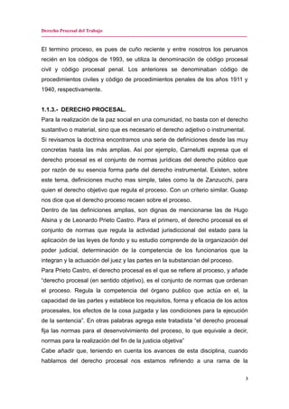 Derecho Procesal del Trabajo
-------------------------------------------------------------------------------------------------------------------------------
El termino proceso, es pues de cuño reciente y entre nosotros los peruanos
recién en los códigos de 1993, se utiliza la denominación de código procesal
civil y código procesal penal. Los anteriores se denominaban código de
procedimientos civiles y código de procedimientos penales de los años 1911 y
1940, respectivamente.
1.1.3.- DERECHO PROCESAL.
Para la realización de la paz social en una comunidad, no basta con el derecho
sustantivo o material, sino que es necesario el derecho adjetivo o instrumental.
Si revisamos la doctrina encontramos una serie de definiciones desde las muy
concretas hasta las más amplias. Así por ejemplo, Carnelutti expresa que el
derecho procesal es el conjunto de normas jurídicas del derecho público que
por razón de su esencia forma parte del derecho instrumental. Existen, sobre
este tema, definiciones mucho mas simple, tales como la de Zanzucchi, para
quien el derecho objetivo que regula el proceso. Con un criterio similar. Guasp
nos dice que el derecho proceso recaen sobre el proceso.
Dentro de las definiciones amplias, son dignas de mencionarse las de Hugo
Alsina y de Leonardo Prieto Castro. Para el primero, el derecho procesal es el
conjunto de normas que regula la actividad jurisdiccional del estado para la
aplicación de las leyes de fondo y su estudio comprende de la organización del
poder judicial, determinación de la competencia de los funcionarios que la
integran y la actuación del juez y las partes en la substancian del proceso.
Para Prieto Castro, el derecho procesal es el que se refiere al proceso, y añade
“derecho procesal (en sentido objetivo), es el conjunto de normas que ordenan
el proceso. Regula la competencia del órgano publico que actúa en el, la
capacidad de las partes y establece los requisitos, forma y eficacia de los actos
procesales, los efectos de la cosa juzgada y las condiciones para la ejecución
de la sentencia”. En otras palabras agrega este tratadista “el derecho procesal
fija las normas para el desenvolvimiento del proceso, lo que equivale a decir,
normas para la realización del fin de la justicia objetiva”
Cabe añadir que, teniendo en cuenta los avances de esta disciplina, cuando
hablamos del derecho procesal nos estamos refiriendo a una rama de la
3
 