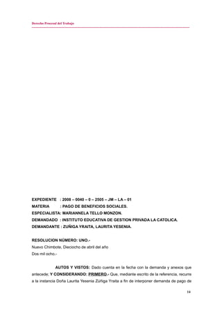 Derecho Procesal del Trabajo
---------------------------------------------------------------------------------------------------------------------------------------------
EXPEDIENTE : 2008 – 0040 – 0 – 2505 – JM – LA – 01
MATERIA : PAGO DE BENEFICIOS SOCIALES.
ESPECIALISTA: MARIANNELA TELLO MONZON.
DEMANDADO : INSTITUTO EDUCATIVA DE GESTION PRIVADA LA CATOLICA.
DEMANDANTE : ZUÑIGA YRAITA, LAURITA YESENIA.
RESOLUCION NÚMERO: UNO.-
Nuevo Chimbote, Dieciocho de abril del año
Dos mil ocho.-
AUTOS Y VISTOS: Dado cuenta en la fecha con la demanda y anexos que
antecede; Y CONSIDERANDO: PRIMERO.- Que, mediante escrito de la referencia, recurre
a la instancia Doña Laurita Yesenia Zúñiga Yraita a fin de interponer demanda de pago de
14
 