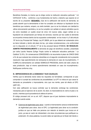 Derecho Procesal del Trabajo
---------------------------------------------------------------------------------------------------------------------------------------------
Beneficios Sociales, la misma que la dirige contra la institución educativa particular “ LA
CATOLICA” E.IR.L; conforme a sus fundamentos de hecho y derecho que expone en el
escrito de su propósito: SEGUNDO.- Que de la calificación del escrito de demanda, se
puede advertir que la demandante si bien ha cumplido con efectuar su liquidación de los
beneficios que reclama, empero, es cierto también, que no se ha indicado con claridad la
ultima remuneración percibida y no se ha cumplido con señalar el calculo aritmético que le
da como resultado un sueldo anual de cinco mil nuevos soles, según señala en su
liquidación de compensación por tiempo de servicios; razones por las cuales la demanda
se encuentra inmersa dentro de los supuestos contemplado en los inciso 4 y 5 del articulo
15º de la Ley Procesal del Trabajo, Ley Nº 26636, por lo que deberá ser subsanada como
se tiene indicado y dentro del plazo de ley.- por estas consideraciones y de conformidad
con lo dispuesto en el articulo 17º de la ley procesal laboral Nº26636; SE RESUELVE:
ADMITIR PROVISIONALMENTE la demanda de pago de beneficios sociales, presentada
por doña Laurita Yesenia Zuñiga Yrayta contra la institución educativa particular “ La
Católica” E.I.R.L. En consecuencia CONCEDASE a la recurrente el plazo de CINCO DIAS
a fin de que subsane las omisiones advertidas en el segundo considerando de la presente
resolución; bajo apercibimiento de rechazarse la demanda en caso de incumplimiento.- Y
CUMPLA la demandante con señalar DOMICILIO PROCESAL dentro del radio urbano de
esta jurisdicción, bajo el mismo apercibimiento decretado en caso de incumplimiento.-
Notifíquese conforme a ley.
B.- IMPROCEDENCIA DE LA DEMANDA Y SUS CAUSALES.
Verifica que la demanda reúne todos los requisitos de formalidad, corresponde al juez
comprobar si cumple las condiciones de procedibilidad. La LPT no indica en que casos la
demanda es procedente o improcedente, sino que nos remite, para tal efecto al CPC
(ART.18º).
Con esta calificación se busca controlar que la demanda contenga las condiciones
necesarias para el ejercicio de la acción. Es decir, la improcedencia le cierra el paso a la
acción, mientras que la procedencia le allana el camino.
El código procesal civil, en su art. 427º, dispone que el juez declarara improcedente la
demanda cuando exista:
 Carencia de legitimidad para obrar.- cuando el demandante carezca evidentemente
de legitimidad para obrar, dice el CPC. La legitimidad para obrar es la condición
jurídica en que se halla una persona con relación al derecho que invoca en el
juicio, ya sea en razón de intitularidad o de otras circunstancias que justifiquen su
pretensión. En otras palabras, la acción debe ser ejercida por el titular del interés o
15
 