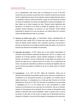 Derecho Procesal del Trabajo
---------------------------------------------------------------------------------------------------------------------------------------------
por su representante. Esta misma idea lo encontramos en el art. IV del CPC
cuando dice que el proceso se promueve solo a iniciativa de parte la que invocara
interés y legitimidad para obrar. Así por ejemplo, gozara de legitimidad para obrar o
su apoderado cuando se trate de demandar el pago de remuneraciones insolutas
por parte del empleador. No tendrá esa legitimidad la esposa del trabajador sino
esta dotada de un poder otorgado por este. Tampoco tendrá legitimidad para
demandar, si la persona no ha tenido la calidad de trabajador, esto es, no ha
prestado servicios laborales a la persona a la que demanda. Puede también
presentarse la situación en la que una persona, aun siendo titular de un derecho
carezca de legitimidad para obrar en un proceso.
 Carencia de interés para obrar.- el demandante carezca manifiestamente de
interés para obrar, señala CPC. El interés para obrar esta dado por el motivo o
razón de carácter jurídico material, serio y particular que lleva a una persona a
procurar la intervención de los órganos jurisdiccionales del estado a fin de que se
acceda a las retenciones formuladas en la demanda.
 Caducidad del derecho.- el CPC ordena que el juez declara improcedente la
demanda cuando advierta la caducidad del derecho (art. 427º inc. 3). Según la real
academia de la lengua española, caducar significa extinguirse un derecho, una
facultad, una instancia o recurso, jurídicamente, la caducidad es la perdida de un
derecho por falta de uso o ejercicio dentro de un lapso. Por el acabamiento del
mismo. Los plazos de caducidad se sustentan en el principio de legalidad, toda vez
que los mismos solo pueden ser fijados por la ley, sin admitir pacto en contrario
(art.2004º).
 Incompetencia.- el art. 427º del CPC, objeto del comentario, ordena que la
demanda será declarada improcedente cuando el juez carezca de competencia. La
competencia es un presupuesto procesal, lo que significa una condición para la
validez del proceso. La competencia es un tema que debe funcionar en la forma
establecida por la ley (art. 6º CPC). Por otra parte, la competencia es irrenunciable
e indelegable (art. 6º y 7º). De manera que un juez incompetente no puede
avocarse al conocimiento de una causa que no le concierne, sino por el contrario,
declarar la improcedencia de la demanda. De esa manera el demandante podrá
plantear su demanda ante el juez competente y evitar un proceso inútil. Lo que la
ley quiere, en este caso, es que el juez no espere que el demandado formule la
excepción o inhibitoria, sino que de oficio declare la improcedencia de la demanda.
16
 
