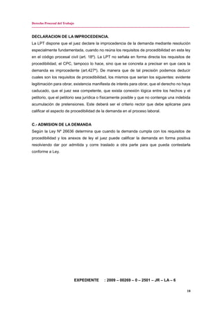 Derecho Procesal del Trabajo
---------------------------------------------------------------------------------------------------------------------------------------------
DECLARACION DE LA IMPROCEDENCIA.
La LPT dispone que el juez declare la improcedencia de la demanda mediante resolución
especialmente fundamentada, cuando no reúna los requisitos de procedibilidad en esta ley
en el código procesal civil (art. 18º). La LPT no señala en forma directa los requisitos de
procedibilidad, el CPC, tampoco lo hace, sino que se concreta a precisar en que caos la
demanda es improcedente (art.427º). De manera que de tal precisión podemos deducir
cuales son los requisitos de procedibilidad, los mismos que serian los siguientes: evidente
legitimación para obrar, existencia manifiesta de interés para obrar, que el derecho no haya
caducado, que el juez sea competente, que exista conexión lógica entre los hechos y el
petitorio, que el petitorio sea jurídica o físicamente posible y que no contenga una indebida
acumulación de pretensiones. Este deberá ser el criterio rector que debe aplicarse para
calificar el aspecto de procedibilidad de la demanda en el proceso laboral.
C.- ADMISION DE LA DEMANDA
Según la Ley Nº 26636 determina que cuando la demanda cumpla con los requisitos de
procedibilidad y los anexos de ley el juez puede calificar la demanda en forma positiva
resolviendo dar por admitida y corre traslado a otra parte para que pueda contestarla
conforme a Ley.
EXPEDIENTE : 2009 – 00269 – 0 – 2501 – JR – LA – 6
18
 