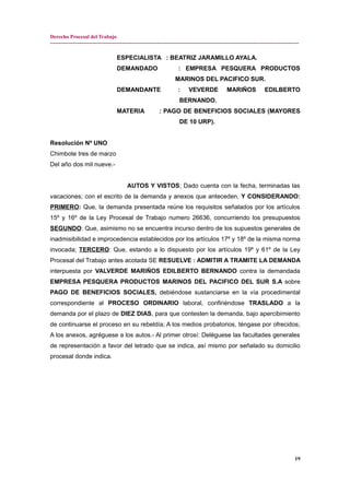 Derecho Procesal del Trabajo
---------------------------------------------------------------------------------------------------------------------------------------------
ESPECIALISTA : BEATRIZ JARAMILLO AYALA.
DEMANDADO : EMPRESA PESQUERA PRODUCTOS
MARINOS DEL PACIFICO SUR.
DEMANDANTE : VEVERDE MARIÑOS EDILBERTO
BERNANDO.
MATERIA : PAGO DE BENEFICIOS SOCIALES (MAYORES
DE 10 URP).
Resolución Nº UNO
Chimbote tres de marzo
Del año dos mil nueve.-
AUTOS Y VISTOS; Dado cuenta con la fecha, terminadas las
vacaciones; con el escrito de la demanda y anexos que anteceden, Y CONSIDERANDO:
PRIMERO: Que, la demanda presentada reúne los requisitos señalados por los artículos
15º y 16º de la Ley Procesal de Trabajo numero 26636, concurriendo los presupuestos
SEGUNDO: Que, asimismo no se encuentra incurso dentro de los supuestos generales de
inadmisibilidad e improcedencia establecidos por los artículos 17º y 18º de la misma norma
invocada; TERCERO: Que, estando a lo dispuesto por los artículos 19º y 61º de la Ley
Procesal del Trabajo antes acotada SE RESUELVE : ADMITIR A TRAMITE LA DEMANDA
interpuesta por VALVERDE MARIÑOS EDILBERTO BERNANDO contra la demandada
EMPRESA PESQUERA PRODUCTOS MARINOS DEL PACIFICO DEL SUR S.A sobre
PAGO DE BENEFICIOS SOCIALES, debiéndose sustanciarse en la vía procedimental
correspondiente al PROCESO ORDINARIO laboral, confiriéndose TRASLADO a la
demanda por el plazo de DIEZ DIAS, para que contesten la demanda, bajo apercibimiento
de continuarse el proceso en su rebeldía; A los medios probatorios, téngase por ofrecidos;
A los anexos, agréguese a los autos.- Al primer otrosí: Deléguese las facultades generales
de representación a favor del letrado que se indica, así mismo por señalado su domicilio
procesal donde indica.
19
 