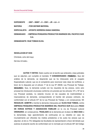 Derecho Procesal del Trabajo
---------------------------------------------------------------------------------------------------------------------------------------------
EXPEDIENTE : 2007 – 00807 – 0 – 2501 – JR – LA – 4
MATERIA : POR DEFINIR MATERIA.
ESPECIALISTA : APONTE HERRERA DIANA VANESSA.
DEMANDADO : EMPRESA PESQUERA PRODUCTOS MARINOS DEL PACIFICO SUR
S.A.
DEMANDANTE: RUIZ TOMAS ELVIA.
RESOLUCION Nº DOS
Chimbote, ocho del mayo
Del dos mil siete.-
AUTOS Y VISTOS: Dado cuanta con el escrito que antecede y tasa judiciales
que se adjuntan, por cumplido el mandato; Y CONSIDERANDO: PRIMERO.- Que del
análisis de la demanda, se desprende que se ha interpuesto ante el Juzgado
Especializado Laboral, que es el competente para reconocer esta clase de conflictos, a
tenor de lo dispuesto por el articulo 1º de la Ley Nº 26636, Ley Procesal de Trabajo;
SEGUNDO.- Que, la demanda cumple con los requisitos de ley anexos, como acto
procesal de introducción al proceso conforme a lo previsto por los artículos 15º y 16º de la
Ley Procesal acotada, no estando incurso en las causales de inadmisibilidad o
improcedencia de demanda, correspondiendo el tramite del proceso ordinario, de
conformidad con el articulo 61º de la Ley Procesal de Trabajo, y en consecuencia; SE
RESUELVE: ADMITIR a tramite la demanda interpuesta por ELVIA RUIZ TOMAS, contra
EMPRESA PESQUERA PRODUCTOS MARIÑOS DEL PACIFICO SUR S.A sobre PAGO
DE HORAS EXTRAS Y ASIGNACION FAMILIAR en la vía de Procesal Laboral
ORDINARIO, en consecuencia, TRASLADO de la demanda por el plazo de DIEZ DIAS a
la demandada, bajo apercibimiento de continuarse en su rebeldía en caso de
incumplimiento por ofrecidos los medios probatorios a los autos los anexos que se
adjuntan; al otro si. Por delegadas las facultades de representación a favor del letrado que
autoriza el presente escrito de conformidad con lo normado por el articulo 80º del Código
20
 
