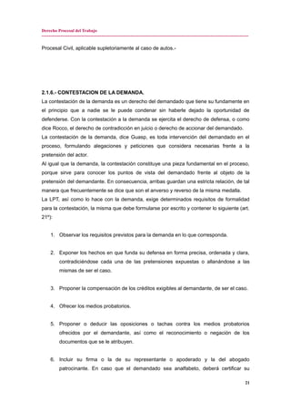 Derecho Procesal del Trabajo
---------------------------------------------------------------------------------------------------------------------------------------------
Procesal Civil, aplicable supletoriamente al caso de autos.-
2.1.6.- CONTESTACION DE LA DEMANDA.
La contestación de la demanda es un derecho del demandado que tiene su fundamente en
el principio que a nadie se le puede condenar sin haberle dejado la oportunidad de
defenderse. Con la contestación a la demanda se ejercita el derecho de defensa, o como
dice Rocco, el derecho de contradicción en juicio o derecho de accionar del demandado.
La contestación de la demanda, dice Guasp, es toda intervención del demandado en el
proceso, formulando alegaciones y peticiones que considera necesarias frente a la
pretensión del actor.
Al igual que la demanda, la contestación constituye una pieza fundamental en el proceso,
porque sirve para conocer los puntos de vista del demandado frente al objeto de la
pretensión del demandante. En consecuencia, arribas guardan una estricta relación, de tal
manera que frecuentemente se dice que son el anverso y reverso de la misma medalla.
La LPT, así como lo hace con la demanda, exige determinados requisitos de formalidad
para la contestación, la misma que debe formularse por escrito y contener lo siguiente (art.
21º):
1. Observar los requisitos previstos para la demanda en lo que corresponda.
2. Exponer los hechos en que funda su defensa en forma precisa, ordenada y clara,
contradiciéndose cada una de las pretensiones expuestas o allanándose a las
mismas de ser el caso.
3. Proponer la compensación de los créditos exigibles al demandante, de ser el caso.
4. Ofrecer los medios probatorios.
5. Proponer o deducir las oposiciones o tachas contra los medios probatorios
ofrecidos por el demandante, así como el reconocimiento o negación de los
documentos que se le atribuyen.
6. Incluir su firma o la de su representante o apoderado y la del abogado
patrocinante. En caso que el demandado sea analfabeto, deberá certificar su
21
 