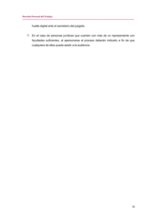Derecho Procesal del Trabajo
---------------------------------------------------------------------------------------------------------------------------------------------
huella digital ante el secretario del juzgado.
7. En el caso de personas jurídicas que cuenten con más de un representante con
facultades suficientes, al apersonarse al proceso deberán indicarlo a fin de que
cualquiera de ellos pueda asistir a la audiencia.
22
 