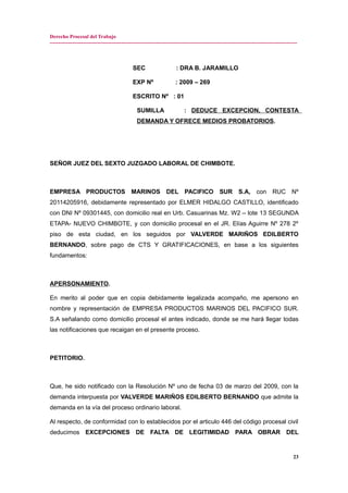 Derecho Procesal del Trabajo
---------------------------------------------------------------------------------------------------------------------------------------------
SEC : DRA B. JARAMILLO
EXP Nº : 2009 – 269
ESCRITO Nº : 01
SUMILLA : DEDUCE EXCEPCION, CONTESTA
DEMANDA Y OFRECE MEDIOS PROBATORIOS.
SEÑOR JUEZ DEL SEXTO JUZGADO LABORAL DE CHIMBOTE.
EMPRESA PRODUCTOS MARINOS DEL PACIFICO SUR S.A, con RUC Nº
20114205916, debidamente representado por ELMER HIDALGO CASTILLO, identificado
con DNI Nº 09301445, con domicilio real en Urb. Casuarinas Mz. W2 – lote 13 SEGUNDA
ETAPA- NUEVO CHIMBOTE, y con domicilio procesal en el JR. Elías Aguirre Nº 278 2º
piso de esta ciudad, en los seguidos por VALVERDE MARIÑOS EDILBERTO
BERNANDO, sobre pago de CTS Y GRATIFICACIONES, en base a los siguientes
fundamentos:
APERSONAMIENTO.
En merito al poder que en copia debidamente legalizada acompaño, me apersono en
nombre y representación de EMPRESA PRODUCTOS MARINOS DEL PACIFICO SUR.
S.A señalando como domicilio procesal el antes indicado, donde se me hará llegar todas
las notificaciones que recaigan en el presente proceso.
PETITORIO.
Que, he sido notificado con la Resolución Nº uno de fecha 03 de marzo del 2009, con la
demanda interpuesta por VALVERDE MARIÑOS EDILBERTO BERNANDO que admite la
demanda en la vía del proceso ordinario laboral.
Al respecto, de conformidad con lo establecidos por el articulo 446 del código procesal civil
deducimos EXCEPCIONES DE FALTA DE LEGITIMIDAD PARA OBRAR DEL
23
 