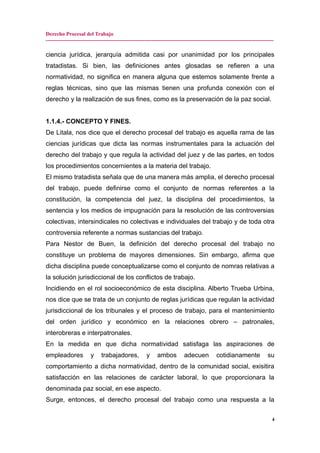 Derecho Procesal del Trabajo
-------------------------------------------------------------------------------------------------------------------------------
ciencia jurídica, jerarquía admitida casi por unanimidad por los principales
tratadistas. Si bien, las definiciones antes glosadas se refieren a una
normatividad, no significa en manera alguna que estemos solamente frente a
reglas técnicas, sino que las mismas tienen una profunda conexión con el
derecho y la realización de sus fines, como es la preservación de la paz social.
1.1.4.- CONCEPTO Y FINES.
De Litala, nos dice que el derecho procesal del trabajo es aquella rama de las
ciencias jurídicas que dicta las normas instrumentales para la actuación del
derecho del trabajo y que regula la actividad del juez y de las partes, en todos
los procedimientos concernientes a la materia del trabajo.
El mismo tratadista señala que de una manera más amplia, el derecho procesal
del trabajo, puede definirse como el conjunto de normas referentes a la
constitución, la competencia del juez, la disciplina del procedimientos, la
sentencia y los medios de impugnación para la resolución de las controversias
colectivas, intersindicales no colectivas e individuales del trabajo y de toda otra
controversia referente a normas sustancias del trabajo.
Para Nestor de Buen, la definición del derecho procesal del trabajo no
constituye un problema de mayores dimensiones. Sin embargo, afirma que
dicha disciplina puede conceptualizarse como el conjunto de nomras relativas a
la solución jurisdiccional de los conflictos de trabajo.
Incidiendo en el rol socioeconómico de esta disciplina. Alberto Trueba Urbina,
nos dice que se trata de un conjunto de reglas jurídicas que regulan la actividad
jurisdiccional de los tribunales y el proceso de trabajo, para el mantenimiento
del orden jurídico y económico en la relaciones obrero – patronales,
interobreras e interpatronales.
En la medida en que dicha normatividad satisfaga las aspiraciones de
empleadores y trabajadores, y ambos adecuen cotidianamente su
comportamiento a dicha normatividad, dentro de la comunidad social, exisitira
satisfacción en las relaciones de carácter laboral, lo que proporcionara la
denominada paz social, en ese aspecto.
Surge, entonces, el derecho procesal del trabajo como una respuesta a la
4
 