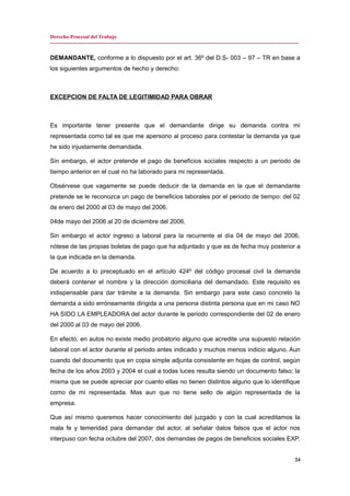 Derecho Procesal del Trabajo
---------------------------------------------------------------------------------------------------------------------------------------------
DEMANDANTE, conforme a lo dispuesto por el art. 36º del D.S- 003 – 97 – TR en base a
los siguientes argumentos de hecho y derecho:
EXCEPCION DE FALTA DE LEGITIMIDAD PARA OBRAR
Es importante tener presente que el demandante dirige su demanda contra mi
representada como tal es que me apersono al proceso para contestar la demanda ya que
he sido injustamente demandada.
Sin embargo, el actor pretende el pago de beneficios sociales respecto a un periodo de
tiempo anterior en el cual no ha laborado para mi representada.
Obsérvese que vagamente se puede deducir de la demanda en la que el demandante
pretende se le reconozca un pago de beneficios laborales por el periodo de tiempo: del 02
de enero del 2000 al 03 de mayo del 2006.
04de mayo del 2006 al 20 de diciembre del 2006.
Sin embargo el actor ingreso a laboral para la recurrente el día 04 de mayo del 2006,
nótese de las propias boletas de pago que ha adjuntado y que es de fecha muy posterior a
la que indicada en la demanda.
De acuerdo a lo preceptuado en el artículo 424º del código procesal civil la demanda
deberá contener el nombre y la dirección domiciliaria del demandado. Este requisito es
indispensable para dar trámite a la demanda. Sin embargo para este caso concreto la
demanda a sido erróneamente dirigida a una persona distinta persona que en mi caso NO
HA SIDO LA EMPLEADORA del actor durante le periodo correspondiente del 02 de enero
del 2000 al 03 de mayo del 2006.
En efecto, en autos no existe medio probatorio alguno que acredite una supuesto relación
laboral con el actor durante el periodo antes indicado y muchos menos indicio alguno. Aun
cuando del documento que en copia simple adjunta consistente en hojas de control, según
fecha de los años 2003 y 2004 el cual a todas luces resulta siendo un documento falso; la
misma que se puede apreciar por cuanto ellas no tienen distintos alguno que lo identifique
como de mi representada. Mas aun que no tiene sello de algún representada de la
empresa.
Que así mismo queremos hacer conocimiento del juzgado y con la cual acreditamos la
mala fe y temeridad para demandar del actor, al señalar datos falsos que el actor nos
interpuso con fecha octubre del 2007, dos demandas de pagos de beneficios sociales EXP.
24
 
