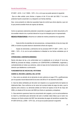 Derecho Procesal del Trabajo
---------------------------------------------------------------------------------------------------------------------------------------------
Nº 2007 – 2416 – 3 JL Y 2008 – 1274 – 6 JL, en la que se puede apreciar lo siguiente:
Que en ellas señalo como fechas e ingreso el día 16 de abril del 2003. Y no como
pretende hacerlo sorprender a su despacho con fechas distintas.
Que, nunca presento en ellas las supuestas hojas de control que ahora adjunta y que con
la que prende acreditar fecha de ingreso de labores.
Como se apreciara solamente pretenden sorprender al juzgado con dicho documento a fin
de acreditar relación de un periodo laboral en la que ha trabajado para mi representada.
MEDIOS PROBATORIOS: ofrecemos en calidad de medios probatorios los siguientes:
- Copia de libro de planillas de remuneraciones, correspondiente al mes de mayo del
2006, en donde se puede observar claramente la fecha de ingreso.
- Copias de demandas y admisorios de los procesos EXP. Nº 2007 – 2416 – 3JL Y
2008 – 1274 – 6 JL con la cual acreditamos la falsedad en las fechas señaladas por el
actor.
OTROSI DIGO: CONTESTA DEMANDA
Dentro del plazo de ley y de conformidad con lo establecido en el articulo 21 de la ley
26636 ley procesal de trabajo, cumplimos con CONTESTAR LA DEMANDA, negándola y
contradiciéndola en todos sus extremos, sobre la base de los fundamentos de hecho y de
derecho que detallamos a continuación.
FUNDAMENTOS DE HECHO DEL PETITORIO
SOBRE EL RECORD LABORAL DEL ACTOR
1.- Que como se advierte de la demanda el actor peticiona el pago CTS y gratificaciones
por el supuesto record laboral del 02 de enero del 200 al 31 de diciembre del 2006.
2.- Que los datos señalados por ele actor con respecto a su supuesta fecha de ingreso es
totalmente falso. Que conforme es de verse de la propia boleta de pago de este y que la
adjunta como anexos a su demanda señala con fecha de ingreso el día 04 de mayo del
2006 y no desde el 02 de enero del 2000 (con fecha no aprobada y antojadiza).
3.- Que asimismo queremos hacer de conocimiento del Juzgado y con la cual acreditamos
la mala fe y temeridad para demandar del actor al señalar datos falsos que el actor nos
interpuso con fecha octubre del 2007 dos demandas de pagos de beneficios sociales Exp.
Nº 2007-2416-3JL y 2008 – 1274- GJL, en la que se puede apreciar lo siguiente:
25
 