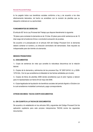 Derecho Procesal del Trabajo
---------------------------------------------------------------------------------------------------------------------------------------------
le ha pagado todos sus beneficios sociales conforme a ley y de acuerdo a los días
efectivamente laborados, tal hecho se acreditara con la revisión de planillas que su
despacho ordenara en su oportunidad.
FUNDAMENTOS DE DERECHO
El articulo 62º de la Ley Procesal del Trabajo que dispone literalmente lo siguiente:
“El plazo para contestar la demanda es de 10 días. El plazo para emitir sentencia es de 15
días luego de la Audiencia Única o concluida la actuación de pruebas.
De acuerdo a lo preceptuado en el artículo 424 del Código Procesal Civil, la demanda
deberá contener el nombre y la dirección domiciliaria del demandado. Este requisito es
indispensable para dar trámite a la demanda.
MEDIOS PROBATORIO
A.- DOCUMENTOS
1.- Copia de sentencia de vista que acredita la naturaleza discontinua de la relación
laboral.
2.- Copias de la demanda y admisorios de los procesos Exp. Nº 2007-2416-3 JL y 2008-
1274-GJL. Con la que acreditamos la falsedad en las fechas señaladas por el actor.
3.- Copias de libros de planillas 2006 donde acreditamos que el actor ingreso a laborar
para mi representada con fecha 04 de mayo del 2006.
4.- Copia legalizada de liquidación de beneficios sociales del periodo Agosto a Octubre con
la cual acreditamos modalidad contractual y pago correspondiente.
OTROSI DECIMOS: TACHA CONTR DOCUMENTOS
A.- EN CUANTO A LA TACHA DE DOCUMENTOS
De acuerdo a lo establecido en los artículos 300 y siguientes del Código Procesal Civil de
aplicación supletoria para este proceso interponemos TACHA contra los siguientes
documentos:
27
 