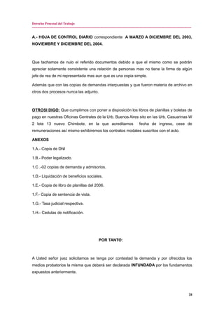 Derecho Procesal del Trabajo
---------------------------------------------------------------------------------------------------------------------------------------------
A.- HOJA DE CONTROL DIARIO correspondiente A MARZO A DICIEMBRE DEL 2003,
NOVIEMBRE Y DICIEMBRE DEL 2004.
Que tachamos de nulo el referido documentos debido a que el mismo como se podrán
apreciar solamente consistente una relación de personas mas no tiene la firma de algún
jefe de rea de mi representada mas aun que es una copia simple.
Además que con las copias de demandas interpuestas y que fueron materia de archivo en
otros dos procesos nunca las adjunto.
OTROSI DIGO: Que cumplimos con poner a disposición los libros de planillas y boletas de
pago en nuestras Oficinas Centrales de la Urb. Buenos Aires sito en las Urb. Casuarinas W
2 lote 13 nuevo Chimbote, en la que acreditamos fecha de ingreso, cese de
remuneraciones así mismo exhibiremos los contratos modales suscritos con el acto.
ANEXOS
1.A.- Copia de DNI
1.B.- Poder legalizado.
1.C .-02 copias de demanda y admisorios.
1.D.- Liquidación de beneficios sociales.
1.E.- Copia de libro de planillas del 2006.
1.F.- Copia de sentencia de vista.
1.G.- Tasa judicial respectiva.
1.H.- Cedulas de notificación.
POR TANTO:
A Usted señor juez solicitamos se tenga por contestad la demanda y por ofrecidos los
medios probatorios la misma que deberá ser declarada INFUNDADA por los fundamentos
expuestos anteriormente.
28
 