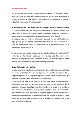 Derecho Procesal del Trabajo
---------------------------------------------------------------------------------------------------------------------------------------------
artículo acotado los mismos se producen cuando el juez se encuentra frente a
la afirmación de una parte y la negación de la otra, es decir ante la discusión de
un hecho. Frente a esta situación es necesario proporcionarle el medio o
indicarle la vía para resolver la discusión.
B.- OPORTUNIDAD DEL OFRECIMIENTO DE LOS MEDIOS PROBATORIOS
La LPT sobre este particular recoge casi literalmente el contenido del art. 189º
del CPC en el sentido de que los medios probatorios deben ser ofrecidos por
las partes en los actos postulatorios salvo disposición legal distinta.
El precepto legal al remitirnos a los actos postulatorios ha establecido como
regla general que los medios probatorios sean ofrecidos con la demanda si se
trata del demandante y con la contestación de la demanda cuando sea el
demandado el que las ofrece.
Al margen de los medios probatorios que pueden ofrecer las partes la LPT
contempla la actuación de pruebas de oficio. En ese caso el juez en decisión
motivada e inimputable puede ordenarlas cuando las ofrecidas por las partes
resulten insuficientes para producirles certeza y convicción.
C.- LA CARGA DE LA PRUEBA
Abordar este tema significa preguntarse quien debe probar es decir cual de las
dos partes en conflicto debe aportar la prueba. Sea cual fuera la respuesta, La
carga de la prueba es la obligación impuesta a uno o ambos litigantes para que
acrediten la verdad de los hechos enunciados por ellos.
La carga de la prueba no siempre se distribuye entre el demandante y
demandado sino que en algunos casos se concreta en principios. En la
legislación procesal laboral peruana, la inversión de la carga de la prueba ha
sido un mecanismo constante porque el demandado siempre era el empleador.
Pero la razón para hace descansar la carga de la prueba es en demandado se
debía fundamentalmente a la consideración de que es este el poseedor de los
elementos probatorios de la regulación de la relación del trabajo por ser el que
administra el centro laboral.
2
 