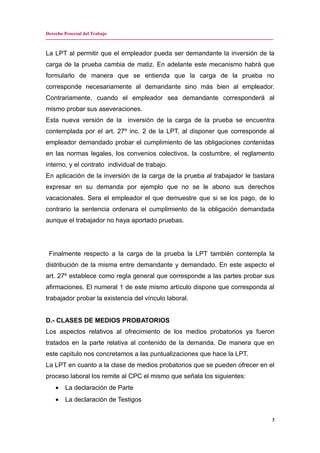 Derecho Procesal del Trabajo
---------------------------------------------------------------------------------------------------------------------------------------------
La LPT al permitir que el empleador pueda ser demandante la inversión de la
carga de la prueba cambia de matiz. En adelante este mecanismo habrá que
formularlo de manera que se entienda que la carga de la prueba no
corresponde necesariamente al demandante sino más bien al empleador.
Contrariamente, cuando el empleador sea demandante corresponderá al
mismo probar sus aseveraciones.
Esta nueva versión de la inversión de la carga de la prueba se encuentra
contemplada por el art. 27º inc. 2 de la LPT, al disponer que corresponde al
empleador demandado probar el cumplimiento de las obligaciones contenidas
en las normas legales, los convenios colectivos, la costumbre, el reglamento
interno, y el contrato individual de trabajo.
En aplicación de la inversión de la carga de la prueba al trabajador le bastara
expresar en su demanda por ejemplo que no se le abono sus derechos
vacacionales. Sera el empleador el que demuestre que si se los pago, de lo
contrario la sentencia ordenara el cumplimiento de la obligación demandada
aunque el trabajador no haya aportado pruebas.
Finalmente respecto a la carga de la prueba la LPT también contempla la
distribución de la misma entre demandante y demandado. En este aspecto el
art. 27º establece como regla general que corresponde a las partes probar sus
afirmaciones. El numeral 1 de este mismo artículo dispone que corresponda al
trabajador probar la existencia del vínculo laboral.
D.- CLASES DE MEDIOS PROBATORIOS
Los aspectos relativos al ofrecimiento de los medios probatorios ya fueron
tratados en la parte relativa al contenido de la demanda. De manera que en
este capitulo nos concretamos a las puntualizaciones que hace la LPT.
La LPT en cuanto a la clase de medios probatorios que se pueden ofrecer en el
proceso laboral los remite al CPC el mismo que señala los siguientes:
• La declaración de Parte
• La declaración de Testigos
3
 