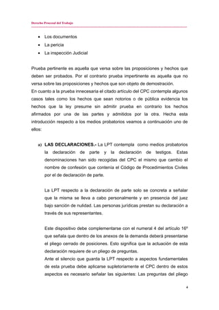Derecho Procesal del Trabajo
---------------------------------------------------------------------------------------------------------------------------------------------
• Los documentos
• La pericia
• La inspección Judicial
Prueba pertinente es aquella que versa sobre las proposiciones y hechos que
deben ser probados. Por el contrario prueba impertinente es aquella que no
versa sobre las proposiciones y hechos que son objeto de demostración.
En cuanto a la prueba innecesaria el citado artículo del CPC contempla algunos
casos tales como los hechos que sean notorios o de pública evidencia los
hechos que la ley presume sin admitir prueba en contrario los hechos
afirmados por una de las partes y admitidos por la otra. Hecha esta
introducción respecto a los medios probatorios veamos a continuación uno de
ellos:
a) LAS DECLARACIONES.- La LPT contempla como medios probatorios
la declaración de parte y la declaración de testigos. Estas
denominaciones han sido recogidas del CPC el mismo que cambio el
nombre de confesión que contenía el Código de Procedimientos Civiles
por el de declaración de parte.
La LPT respecto a la declaración de parte solo se concreta a señalar
que la misma se lleva a cabo personalmente y en presencia del juez
bajo sanción de nulidad. Las personas jurídicas prestan su declaración a
través de sus representantes.
Este dispositivo debe complementarse con el numeral 4 del artículo 16º
que señala que dentro de los anexos de la demanda deberá presentarse
el pliego cerrado de posiciones. Esto significa que la actuación de esta
declaración requiere de un pliego de preguntas.
Ante el silencio que guarda la LPT respecto a aspectos fundamentales
de esta prueba debe aplicarse supletoriamente el CPC dentro de estos
aspectos es necesario señalar las siguientes: Las preguntas del pliego
4
 