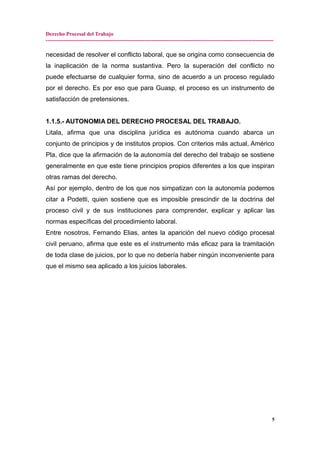 Derecho Procesal del Trabajo
-------------------------------------------------------------------------------------------------------------------------------
necesidad de resolver el conflicto laboral, que se origina como consecuencia de
la inaplicación de la norma sustantiva. Pero la superación del conflicto no
puede efectuarse de cualquier forma, sino de acuerdo a un proceso regulado
por el derecho. Es por eso que para Guasp, el proceso es un instrumento de
satisfacción de pretensiones.
1.1.5.- AUTONOMIA DEL DERECHO PROCESAL DEL TRABAJO.
Litala, afirma que una disciplina jurídica es autónoma cuando abarca un
conjunto de principios y de institutos propios. Con criterios más actual, Américo
Pla, dice que la afirmación de la autonomía del derecho del trabajo se sostiene
generalmente en que este tiene principios propios diferentes a los que inspiran
otras ramas del derecho.
Así por ejemplo, dentro de los que nos simpatizan con la autonomía podemos
citar a Podetti, quien sostiene que es imposible prescindir de la doctrina del
proceso civil y de sus instituciones para comprender, explicar y aplicar las
normas específicas del procedimiento laboral.
Entre nosotros, Fernando Elias, antes la aparición del nuevo código procesal
civil peruano, afirma que este es el instrumento más eficaz para la tramitación
de toda clase de juicios, por lo que no debería haber ningún inconveniente para
que el mismo sea aplicado a los juicios laborales.
5
 